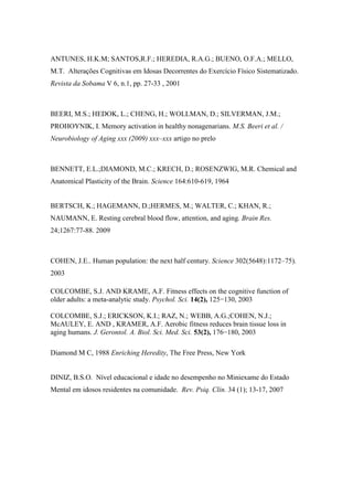 ANTUNES, H.K.M; SANTOS,R.F.; HEREDIA, R.A.G.; BUENO, O.F.A.; MELLO,
M.T. Alterações Cognitivas em Idosas Decorrentes do Exercício Físico Sistematizado.
Revista da Sobama V 6, n.1, pp. 27-33 , 2001
BEERI, M.S.; HEDOK, L.; CHENG, H.; WOLLMAN, D.; SILVERMAN, J.M.;
PROHOYNIK, I. Memory activation in healthy nonagenarians. M.S. Beeri et al. /
Neurobiology of Aging xxx (2009) xxx–xxx artigo no prelo
BENNETT, E.L.;DIAMOND, M.C.; KRECH, D.; ROSENZWIG, M.R. Chemical and
Anatomical Plasticity of the Brain. Science 164:610-619, 1964
BERTSCH, K.; HAGEMANN, D.;HERMES, M.; WALTER, C.; KHAN, R.;
NAUMANN, E. Resting cerebral blood flow, attention, and aging. Brain Res.
24;1267:77-88. 2009
COHEN, J.E.. Human population: the next half century. Science 302(5648):1172–75).
2003
COLCOMBE, S.J. AND KRAME, A.F. Fitness effects on the cognitive function of
older adults: a meta-analytic study. Psychol. Sci. 14(2), 125−130, 2003
COLCOMBE, S.J.; ERICKSON, K.I.; RAZ, N.; WEBB, A.G.;COHEN, N.J.;
McAULEY, E. AND , KRAMER, A.F. Aerobic fitness reduces brain tissue loss in
aging humans. J. Gerontol. A. Biol. Sci. Med. Sci. 53(2), 176−180, 2003
Diamond M C, 1988 Enriching Heredity, The Free Press, New York
DINIZ, B.S.O. Nível educacional e idade no desempenho no Miniexame do Estado
Mental em idosos residentes na comunidade. Rev. Psiq. Clín. 34 (1); 13-17, 2007
 