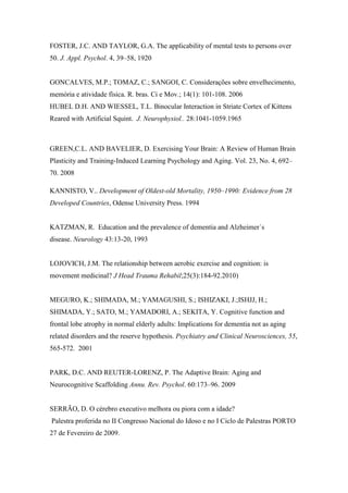 FOSTER, J.C. AND TAYLOR, G.A. The applicability of mental tests to persons over
50. J. Appl. Psychol. 4, 39–58, 1920
GONCALVES, M.P.; TOMAZ, C.; SANGOI, C. Considerações sobre envelhecimento,
memória e atividade física. R. bras. Ci e Mov.; 14(1): 101-108. 2006
HUBEL D.H. AND WIESSEL, T.L. Binocular Interaction in Striate Cortex of Kittens
Reared with Artificial Squint. J. Neurophysiol.. 28:1041-1059.1965
GREEN,C.L. AND BAVELIER, D. Exercising Your Brain: A Review of Human Brain
Plasticity and Training-Induced Learning Psychology and Aging. Vol. 23, No. 4, 692–
70. 2008
KANNISTO, V.. Development of Oldest-old Mortality, 1950–1990: Evidence from 28
Developed Countries, Odense University Press. 1994
KATZMAN, R. Education and the prevalence of dementia and Alzheimer´s
disease. Neurology 43:13-20, 1993
LOJOVICH, J.M. The relationship between aerobic exercise and cognition: is
movement medicinal? J Head Trauma Rehabil;25(3):184-92.2010)
MEGURO, K.; SHIMADA, M.; YAMAGUSHI, S.; ISHIZAKI, J.;ISHJJ, H.;
SHIMADA, Y.; SATO, M.; YAMADORI, A.; SEKITA, Y. Cognitive function and
frontal lobe atrophy in normal elderly adults: Implications for dementia not as aging
related disorders and the reserve hypothesis. Psychiatry and Clinical Neurosciences, 55,
565-572. 2001
PARK, D.C. AND REUTER-LORENZ, P. The Adaptive Brain: Aging and
Neurocognitive Scaffolding Annu. Rev. Psychol. 60:173–96. 2009
SERRÃO, D. O cérebro executivo melhora ou piora com a idade?
Palestra proferida no II Congresso Nacional do Idoso e no I Ciclo de Palestras PORTO
27 de Fevereiro de 2009.
 