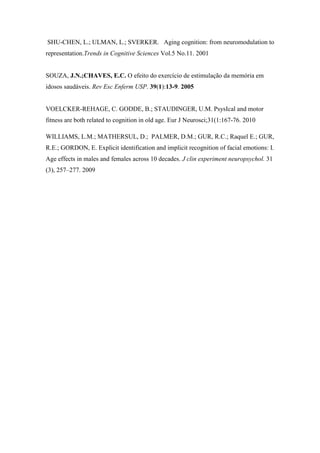 SHU-CHEN, L.; ULMAN, L.; SVERKER. Aging cognition: from neuromodulation to
representation.Trends in Cognitive Sciences Vol.5 No.11. 2001
SOUZA, J.N.;CHAVES, E.C. O efeito do exercício de estimulação da memória em
idosos saudáveis. Rev Esc Enferm USP. 39(1):13-9. 2005
VOELCKER-REHAGE, C. GODDE, B.; STAUDINGER, U.M. PsysIcal and motor
fitness are both related to cognition in old age. Eur J Neurosci;31(1:167-76. 2010
WILLIAMS, L.M.; MATHERSUL, D.; PALMER, D.M.; GUR, R.C.; Raquel E.; GUR,
R.E.; GORDON, E. Explicit identification and implicit recognition of facial emotions: I.
Age effects in males and females across 10 decades. J clin experiment neuropsychol. 31
(3), 257–277. 2009
 