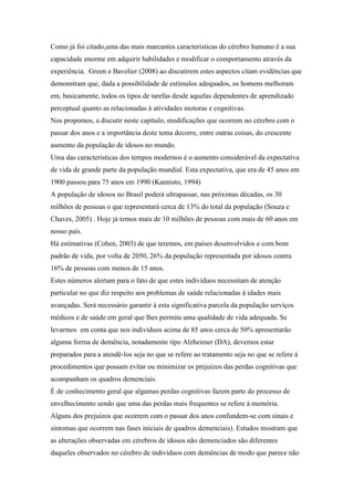 Como já foi citado,uma das mais marcantes características do cérebro humano é a sua
capacidade enorme em adquirir habilidades e modificar o comportamento através da
experiência. Green e Bavelier (2008) ao discutirem estes aspectos citam evidências que
demonstram que, dada a possibilidade de estímulos adequados, os homens melhoram
em, basicamente, todos os tipos de tarefas desde aquelas dependentes de aprendizado
perceptual quanto as relacionadas à atividades motoras e cognitivas.
Nos propomos, a discutir neste capítulo, modificações que ocorrem no cérebro com o
passar dos anos e a importância deste tema decorre, entre outras coisas, do crescente
aumento da população de idosos no mundo.
Uma das características dos tempos modernos é o aumento considerável da expectativa
de vida de grande parte da população mundial. Esta expectativa, que era de 45 anos em
1900 passou para 75 anos em 1990 (Kannisto, 1994)
A população de idosos no Brasil poderá ultrapassar, nas próximas décadas, os 30
milhões de pessoas o que representará cerca de 13% do total da população (Souza e
Chaves, 2005) . Hoje já temos mais de 10 milhões de pessoas com mais de 60 anos em
nosso país.
Há estimativas (Cohen, 2003) de que teremos, em países desenvolvidos e com bom
padrão de vida, por volta de 2050, 26% da população representada por idosos contra
16% de pessoas com menos de 15 anos.
Estes números alertam para o fato de que estes indivíduos necessitam de atenção
particular no que diz respeito aos problemas de saúde relacionadas à idades mais
avançadas. Será necessário garantir à esta significativa parcela da população serviços
médicos e de saúde em geral que lhes permita uma qualidade de vida adequada. Se
levarmos em conta que nos indivíduos acima de 85 anos cerca de 50% apresentarão
alguma forma de demência, notadamente tipo Alzheimer (DA), devemos estar
preparados para a atendê-los seja no que se refere ao tratamento seja no que se refere à
procedimentos que possam evitar ou minimizar os prejuízos das perdas cognitivas que
acompanham os quadros demenciais.
È de conhecimento geral que algumas perdas cognitivas fazem parte do processo de
envelhecimento sendo que uma das perdas mais frequentes se refere à memória.
Alguns dos prejuízos que ocorrem com o passar dos anos confundem-se com sinais e
sintomas que ocorrem nas fases iniciais de quadros demenciais). Estudos mostram que
as alterações observadas em cérebros de idosos não demenciados são diferentes
daqueles observados no cérebro de indivíduos com demências de modo que parece não
 