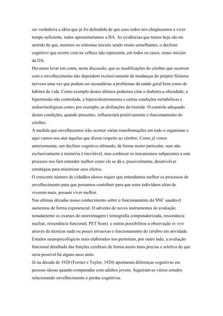 ser verdadeira a idéia que já foi defendida de que caso todos nós chegássemos a viver
tempo suficiente, todos apresentaríamos a DA. As evidências que temos hoje são no
sentido de que, mesmos os sintomas iniciais sendo muito semelhantes, o declínio
cognitivo que ocorre com na velhice não representa, em todos os casos, sinais iniciais
da DA.
Devemos levar em conta, nesta discussão, que as modificações do cérebro que ocorrem
com o envelhecimento não dependem exclusivamente de mudanças do próprio Sistema
nervoso uma vez que podem ser secundárias a problemas da saúde geral bem como de
hábitos de vida. Como exemplo destes últimos podemos citar o diabetes,a obesidade, a
hipertensão não controlada, a hipercolesteronemia e outras condições metabólicas e
endocrinológicas como, por exemplo, as disfunções da tireóide. O controle adequado
destas condições, quando presentes, influenciará positivamente o funcionamento do
cérebro.
À medida que envelhecemos irão ocorrer várias transformações em todo o organismo e
aqui vamos nos ater àquelas que dizem respeito ao cérebro. Como já vimos
anteriormente, um declínio cognitivo afetando, de forma muito particular, mas não
exclusivamente a memória é inevitável, mas conhecer os mecanismos subjacentes a este
processo nos fará entender melhor como ele se dá e, possivelmente, desenvolver
estratégias para minimizar seus efeitos.
O crescente número de cidadãos idosos requer que entendamos melhor os processos de
envelhecimento para que possamos contribuir para que estes indivíduos além de
viverem mais, possam viver melhor.
Nas ultimas décadas nosso conhecimento sobre o funcionamento do SNC saudável
aumentou de forma exponencial. O advento de novos instrumentos de avaliação
notadamente os exames de neuroimagem ( tomografia computadorizada, ressonância
nuclear, ressonância funcional, PET Scan) e outras possibilitou a observação in vivo
através de técnicas nada ou pouco invasivas o funcionamento do cérebro em atividade.
Estudos neuropsicológicos mais elaborados nos permitem, por outro lado, a avaliação
funcional detalhada das funções cerebrais de forma muito mais precisa e seletiva do que
seria possível há alguns anos atrás.
Já na década de 1920 (Forster e Taylor, 1920) apontaram diferenças cognitivas em
pessoas idosas quando comparadas com adultos jovens. Seguiram-se vários estudos
relacionando envelhecimento e perdas cognitivas.
 