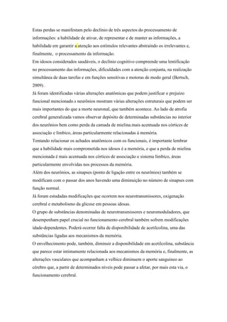 Estas perdas se manifestam pelo declínio de três aspectos do processamento de
informações: a habilidade de ativar, de representar e de manter as informações, a
habilidade em garantir a atenção aos estímulos relevantes abstraindo os irrelevantes e,
finalmente, o processamento da informação.
Em idosos considerados saudáveis, o declínio cognitivo compreende uma lentificação
no processamento das informações, dificuldades com a atenção conjunta, na realização
simultânea de duas tarefas e em funções sensitivas e motoras de modo geral (Bertsch,
2009) .
Já foram identificadas várias alterações anatômicas que podem justificar o prejuízo
funcional mencionado.s neurônios mostram várias alterações estruturais que podem ser
mais importantes do que a morte neuronal, que também acontece. Ao lado de atrofia
cerebral generalizada vamos observar depósito de determinadas substâncias no interior
dos neurônios bem como perda da camada de mielina.mais acentuada nos córtices de
associação e límbico, áreas particularmente relacionadas à memória.
Tentando relacionar os achados anatômicos com os funcionais, é importante lembrar
que a habilidade mais comprometida nos idosos é a memória, e que a perda de mielina
mencionada é mais acentuada nos córtices de associação e sistema límbico, áreas
particularmente envolvidas nos processos da memória.
Além dos neurônios, as sinapses (ponto de ligação entre os neurônios) também se
modificam com o passar dos anos havendo uma diminuição no número de sinapses com
função normal.
Já foram estudadas modificações que ocorrem nos neurotransmissores, oxigenação
cerebral e metabolismo da glicose em pessoas idosas.
O grupo de substâncias denominadas de neurotransmissores e neuromoduladores, que
desempenham papel crucial no funcionamento cerebral também sofrem modificações
idade-dependentes. Poderá ocorrer falta de disponibilidade de acetilcolina, uma das
substâncias ligadas aos mecanismos da memória.
O envelhecimento pode, também, diminuir a disponibilidade em acetilcolina, substância
que parece estar intimamente relacionada aos mecanismos da memória e, finalmente, as
alterações vasculares que acompanham a velhice diminuem o aporte sanguineo ao
cérebro que, a partir de determinados níveis pode passar a afetar, por mais esta via, o
funcionamento cerebral.
 