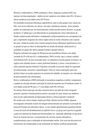 Bertsch e colaboradores ( 2009) estudaram o fluxo sanguíneo cerebral (FSC) em
repouso em duas populações: adultos jovens saudáveis com idades entre 20 e 30 anos e
idosos saudáveis com idades entre 60-70 anos.
Os resultados mostraram diferenças significativas entre os dois grupos com valores do
FSC com níveis inferiores nos idosos em toda a substância cinzenta. Estes achados
podem ser explicados por um funcionamento cardiovascular menos eficiente no grupo
de idosos. É sabido que o envelhecimento se acompanha por vários indicadores de
função cardiovascular deficitária e inadequação cardiorrespiratória em consequência do
que o suprimento sanguineo de vários órgãos torna-se menos eficientes com o passar
dos anos. Ainda de acordo com a mesma pesquisa houve diferenças significativas entre
os grupos no que se refere ao desempenho em tarefas de atenção sendo piores os
resultados no grupo dos idosos quando testada a atenção seletiva.
Pesquisa realizada com grupo de 248 pessoas de ascendência chinesa com idade
variando de 55 a 86 anos (Li e colaboradores, 2001) revelou que o volume cerebral
total diminui 0,4% ao ano ocorrendo tanto na substância cinzenta quanto na branca. As
regiões mais afetadas foram o córtex prefrontal bilateral, o córtex visual primário e o
córtex parietal superior bilateral. O declínio associado à crescente idade foi registrado
na memorização, raciocínio e aprendizagem. Entre as várias explicações para este
declínio foram invocados prejuízos na memória de trabalho, na atenção e na velocidade
de processamento das informações.
Beeri e colaboradores (2009) utilizando a ressonância magnética cerebral, compararam
o padrão de ativação durante realização de tarefa de memória em 29 mulheres sendo 12
com idades acima de 90 anos e 17 com idades entre 80 e 90 anos.
Os autores observaram que nas duas amostras houve ativação do córtex temporal
posterior, parietal e frontal posterior porém a ativação foi mais intensa nas mulheres
mais jovens especialmente no hipocampo direito e córtices parietal e temporal.
De acordo com vários estudos citados por Park e Reuter-Lorenz (2009), algumas
investigações utilizando exames de imagem demonstraram um aumento na ativação de
áreas pré-frontais em indivíduos idosos. A este achado aparentemente paradoxal deram
o nome de teoria do desdobramento (scaffoldin theory of aging and cognition) segundo
a qual este aumento da função pré-frontal poderia ser explicado admitindo-se que possa
haver no sistema nervoso o recrutamento de circuitos neurais alternativos,
complementares, para a realização de determinadas tarefas. Este seria um dos possíveis
mecanismos de compensação ou de restauração de funções cerebrais prejudicadas.
 