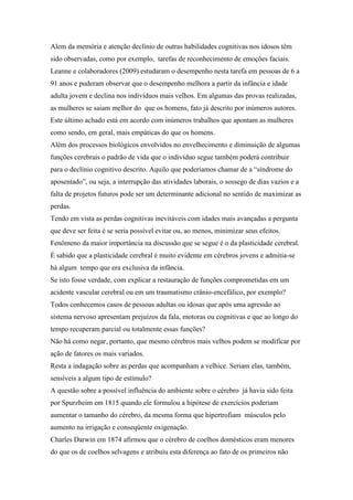 Alem da memória e atenção declínio de outras habilidades cognitivas nos idosos têm
sido observadas, como por exemplo, tarefas de reconhecimento de emoções faciais.
Leanne e colaboradores (2009) estudaram o desempenho nesta tarefa em pessoas de 6 a
91 anos e puderam observar que o desempenho melhora a partir da infância e idade
adulta jovem e declina nos indivíduos mais velhos. Em algumas das provas realizadas,
as mulheres se saiam melhor do que os homens, fato já descrito por inúmeros autores.
Este último achado está em acordo com inúmeros trabalhos que apontam as mulheres
como sendo, em geral, mais empáticas do que os homens.
Além dos processos biológicos envolvidos no envelhecimento e diminuição de algumas
funções cerebrais o padrão de vida que o indivíduo segue também poderá contribuir
para o declínio cognitivo descrito. Aquilo que poderíamos chamar de a “síndrome do
aposentado”, ou seja, a interrupção das atividades laborais, o sossego de dias vazios e a
falta de projetos futuros pode ser um determinante adicional no sentido de maximizar as
perdas.
Tendo em vista as perdas cognitivas inevitáveis com idades mais avançadas a pergunta
que deve ser feita é se seria possível evitar ou, ao menos, minimizar seus efeitos.
Fenômeno da maior importância na discussão que se segue é o da plasticidade cerebral.
É sabido que a plasticidade cerebral é muito evidente em cérebros jovens e admitia-se
há algum tempo que era exclusiva da infância.
Se isto fosse verdade, com explicar a restauração de funções comprometidas em um
acidente vascular cerebral ou em um traumatismo crânio-encefálico, por exemplo?
Todos conhecemos casos de pessoas adultas ou idosas que após uma agressão ao
sistema nervoso apresentam prejuízos da fala, motoras ou cognitivas e que ao longo do
tempo recuperam parcial ou totalmente essas funções?
Não há como negar, portanto, que mesmo cérebros mais velhos podem se modificar por
ação de fatores os mais variados.
Resta a indagação sobre as perdas que acompanham a velhice. Seriam elas, também,
sensíveis a algum tipo de estímulo?
A questão sobre a possível influência do ambiente sobre o cérebro já havia sido feita
por Spurzheim em 1815 quando ele formulou a hipótese de exercícios poderiam
aumentar o tamanho do cérebro, da mesma forma que hipertrofiam músculos pelo
aumento na irrigação e conseqüente oxigenação.
Charles Darwin em 1874 afirmou que o cérebro de coelhos domésticos eram menores
do que os de coelhos selvagens e atribuiu esta diferença ao fato de os primeiros não
 