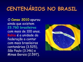 CENTENÁRIOS NO BRASIL 
O Censo 2010 apurou 
ainda que existem 
23.760 brasileiros 
com mais de 100 anos. 
Bahia é a unidade da 
federação a contar 
com mais brasileiros 
centenários (3.525), 
São Paulo (3.146) e 
Minas Gerais (2.597). 
 