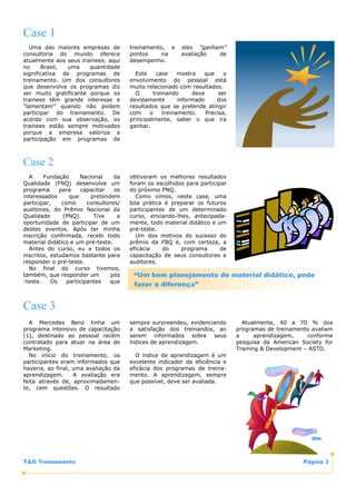 Case 1
   Uma das maiores empresas de          treinamento, e     eles “ganham”
consultoria do mundo oferece            pontos     na      avaliação  de
atualmente aos seus trainees, aqui      desempenho.
no     Brasil, uma     quantidade
significativa de programas de             Este    case     mostra   que     o
treinamento. Um dos consultores         envolvimento do pessoal está
que desenvolve os programas diz         muito relacionado com resultados.
ser muito gratificante porque os          O      treinando      deve      ser
trainees têm grande interesse e         devidamente        informado     dos
“lamentam” quando não podem             resultados que se pretende atingir
participar do treinamento. De           com     o    treinamento.    Precisa,
acordo com sua observação, os           principalmente, saber o que ira
trainees estão sempre motivados         ganhar.
porque a empresa valoriza a
participação em programas de



Case 2
  A     Fundação      Nacional     da   obtiveram os melhores resultados
Qualidade (FNQ) desenvolve um           foram os escolhidos para participar
programa      para     capacitar   os   do próximo PNQ.
interessados      que     pretendem       Como vimos, neste case, uma
participar,    como      consultores/   boa prática é preparar os futuros
auditores, do Prêmio Nacional da        participantes de um determinado
Qualidade      (PNQ).      Tive     a   curso, enviando-lhes, antecipada-
oportunidade de participar de um        mente, todo material didático e um
destes eventos. Após ter minha          pré-teste.
inscrição confirmada, recebi todo         Um dos motivos do sucesso do
material didático e um pré-teste.       prêmio da FBQ é, com certeza, a
  Antes do curso, eu e todos os         eficácia    do    programa       de
inscritos, estudamos bastante para      capacitação de seus consultores e
responder o pré-teste.                  auditores.
  No final do curso tivemos,
também, que responder um          pós    “Um bom planejamento de material didático, pode
-teste.    Os    participantes   que
                                         fazer a diferença”


Case 3
  A Mercedes Benz tinha um              sempre surpreendeu, evidenciando          Atualmente, 40 a 70 % dos
programa intensivo de capacitação       a satisfação dos treinandos, ao         programas de treinamento avaliam
(1), destinado ao pessoal recém         serem informados sobre seus             a      aprendizagem,    conforme
contratado para atuar na área de        índices de aprendizagem.                pesquisa da American Society for
Marketing.                                                                      Training & Development – ASTD.
  No início do treinamento, os            O índice de aprendizagem é um
participantes eram informados que       excelente indicador da eficiência e
haveria, ao final, uma avaliação da     eficácia dos programas de treina-
aprendizagem.      A avaliação era      mento. A aprendizagem, sempre
feita através de, aproximadamen-        que possível, deve ser avaliada.
te, cem questões. O resultado




T&G Treinamento                                                                                       Página 3
 