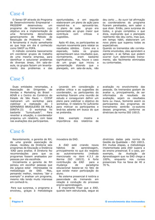 Case 4
  O Senac-SP através do Programa       oportunidades, e em seguida            deu certo ... Ao ouvir tal afirmação
de Desenvolvimento Empresarial -       elaboravam um plano de ação para       os coordenadores do programa
PRODEMP        desenvolveu      um     resolvê-los  e     aproveitá-las.      ficaram paralisados, sem saber o
programa de treinamento cujo           O plano de cada       grupo era        que dizer. Então, para surpresa de
objetivo era a implementação de        apresentado ao grupo maior que         todos, o grupo completou o que
uma      ferramenta    denominada      contribuía   com    críticas    e      dizia, explicando que o planejado
genericamente de Método de             sugestões.                             realmente não deu certo, mas que,
Resolução de Problema – MRP.                                                  em tempo hábil, elaboraram um
A ferramenta é muito semelhante          Após 45 dias, os participantes se    novo plano que superou todas as
ao que hoje em dia é conhecido         reuniam novamente para relatar os      expectativas.
como SWOT ou FOFA.                     resultados obtidos. Como era o         Quando os treinandos são correta-
  O método consistia basicamente       esperado,      todos    os  grupos     mente envolvidos, eles aprendem a
em coordenar grupos de trabalho        apresentavam seus resultados que,      aprender, e as falhas que podem
de uma mesma empresa, para             normalmente,       eram    bastante    ocorrer num determinado treina-
identificar e solucionar problemas     significativos. Mas, houve o caso      mento, são facilmente eliminadas
de diversas áreas. Em sala-de-         de um grupo que iniciou a              ou contornadas.
aula, os grupos faziam um levanta-     apresentação      dizendo  que    o
mento dos problemas e das              planejado, em sala-de-aula, não



Case 5
  Duas entidades renomadas, a            Levando em consideração a            avaliação no envolvimento das
Associação    de    Dirigentes    de   análise crítica e as sugestões do      pessoas. Os treinandos gostam de
Vendas e Marketing do Brasil -         coordenador, os participantes do       avaliar e, principalmente, de ser
ADVB e o Centro do Comércio do         workshop fizeram uma reunião de        informados     do   resultado  da
Estado de São Paulo – CCESP            estudo e conseguiram definir um        avaliação, sejam os resultados
realizaram um workshop para            plano para viabilizar o objetivo do    bons ou maus, Somente assim os
viabilizar  a   realização   do    I   workshop. O relatório foi suficiente   participantes dos programas de
SEMINÁRIO BRASILEIRO DE MALA           para motivar os participantes e        treinamento sentirão co-autores
DIRETA (3)       O workshop foi        levá-los adiante em busca do que       desses programas, conforme as
bastante     “tumultuado”.     Para    se pretendia.                          diretrizes da norma ISO 10015.
reverter a situação, o coordenador
preparou um relatório, com base          Este    exemplo mostra          a
nas avaliações dos participantes.      importância dos relatórios       de



Case 6
  Recentemente, a gerente de RH,       inovadora da EAD.                      diretrizes dadas pela norma de
de uma grande associação de                                                   Gestão da Qualidade – ISO 10015.
classe, recebeu da Diretoria seis        A EAD está criando novos             Em muitas etapas, a metodologia
programas de Educação a Distância      hábitos      de     aprendizagem,      implementada pela EAD supera a
-EAD para analise. A Diretoria fez     principalmente no que diz respeito     do ensino presencial. É o caso, por
recomendações      para    que   os    ao     autotreinamento    (método      exemplo,     da    Avaliação     da
programas fossem analisados por        mencionado no item 4.3.3 da            Aprendizagem que na EAD chega a
pessoas por ela escolhida.             Norma ISO 10015). A forte              100%,     enquanto    nos    cursos
  Inicialmente a gerente de RH         contribuição da EAD        para a      presenciais fica na faixa de 40 a
pensou em escolher pessoas que         mudança         de      paradigma      70 %.
ela julgava estar interessadas na      educacional baseia-se no fato de
metodologia     da    EAD.     Mas,    que existe maior participação do
pensando melhor, resolveu “dar o       aluno.
exemplo” e analisar um programa,         No sistema presencial é notória a
mesmo não tendo muito interesse        passividade    do  treinando    em
em conhecê-lo.                         relação à condução do processo
                                       ensino-aprendizagem.
 Para sua surpresa, o programa a         É importante frisar que a EAD,
envolveu, graças à metodologia         quando bem estruturada, segue as



 Página 4                                                                       O envolvimento dos treinandos
 