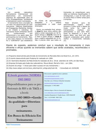 Case 7
  Um        grande       Laboratório                                                   treinandos se empenharam para
Farmacêutico     Internacional   (4)                                                   obter as melhores classificações. E
desenvolveu      um     treinamento                                                    conseguiram; o que foi bom para
intensivo de capacitação para os                                                       os novos PVCs e melhor ainda para
PVCs (Propagandistas, Vendedores                                                       a empresa.
e Cobradores) recém contratados.       os   níveis  de   aproveitamento
  O treinamento teve a duração de      desejados     e     o     prêmio                  Peter     Drucker,    guru     da
um mês e foi desenvolvido por sete     correspondente  a    cada   nível               administração,     sugere     fazer
instrutores - Médicos, Especialistas   alcançado.                                      primeiro a coisa certa e depois de
em Propaganda, Marketing, Vendas                                                       modo      certo.  No     caso    de
e em Crédito e Cobrança. Os              Quem, na avaliação final, atingiu             treinamentos,     explique      aos
instrutores foram brilhantes devido    o nível C, teve como prêmio seu                 participantes o que será feito,
aos        conhecimentos        que    salário inicial reajustado em 50 %.             quais os objetivos e o que se
transmitiram e ao apoio dado aos       Quem atingiu o nível B, teve 25 %               espera deles, isso fará com que
participantes do treinamento. Mas,     a mais e quem atingiu o nível A                 cheguem preparados para avaliar
o que mais motivou os treinandos       teve o salário reajustado em 15 %.              melhor o investimento realizado
foi o “CONTRATO” que estabelecia       Não é preciso dizer que todos os                (5).


Diante do exposto, podemos concluir que o resultado do treinamento é mais
eficiente e eficaz quando os treinandos sabem que serão avaliados, reconhecidos e
premiados.


(1) Programa desenvolvido pela Divisão de treinamento da Mercedes Benz do Brasil S.A., em 1972.
(2) O evento desenvolvido pelo Prodemp foi realizado em 1984.
(3) O I Seminário Brasileiro de Mala Direta foi realizado de 26 a 29 de setembro de 1978, em São Paulo.
(4) Empresa formada pela fusão dos Laboratórios: Moura Brasil, Merrell e Vick – em 1964.
(5) Excerto do artigo – 5 dicas para obter sucesso em seu treinamento –
(6) http:/www.caliper.com.br/novo_site/imprimir_artigo.php?cod=46             - Consultado em 24/04/08


                                                   Para acessar a agenda de cursos e palestras:
  E.book gratuito: NORMA                           www.tgtreinamento.com.br

         ISO 10015                                 treinamento@tgtreinamento.com.br
                                                   Para falar com o Professor Sebastião Guimarães:
                                                   guimaraes@tgtreinamento.com.br
Disponibilizamos para os pro-                      Informações: 11 9952-0803

fissionais de RH e de T&D, o                       Solicitar artigos e fotos na Assessoria de Imprensa:

            e.book:                                www.fadaceleste.com.br/saladeimprensa.htm
                                                   Jornalista Responsável: Claudia Souza—MTB 50644/SP

 Norma ISO 10015—Gestão                            Tels: 11 6218-9688 / 9803-3384
                                                   tgtreinamento@hotmail.com
 da qualidade—Diretrizes
           para
             treinamento.
 Em Busca da Eficácia Em
      Treinamento
T&G Treinamento                                                                                                Página 5
 