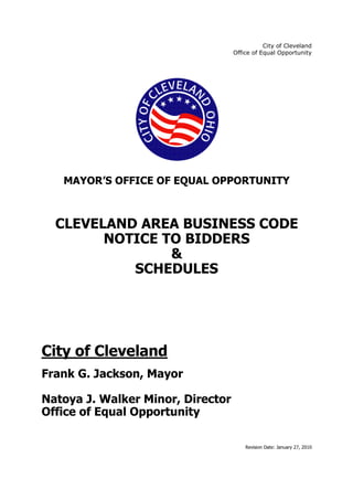 City of Cleveland
Office of Equal Opportunity
Revision Date: January 27, 2010
MAYOR’S OFFICE OF EQUAL OPPORTUNITY
CLEVELAND AREA BUSINESS CODE
NOTICE TO BIDDERS
&
SCHEDULES
City of Cleveland
Frank G. Jackson, Mayor
Natoya J. Walker Minor, Director
Office of Equal Opportunity
 