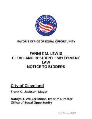 Revision Date: January 20, 2010
MAYOR’S OFFICE OF EQUAL OPPORTUNITY
FANNIE M. LEWIS
CLEVELAND RESIDENT EMPLOYMENT
LAW
NOTICE TO BIDDERS
City of Cleveland
Frank G. Jackson, Mayor
Natoya J. Walker Minor, Interim Director
Office of Equal Opportunity
 