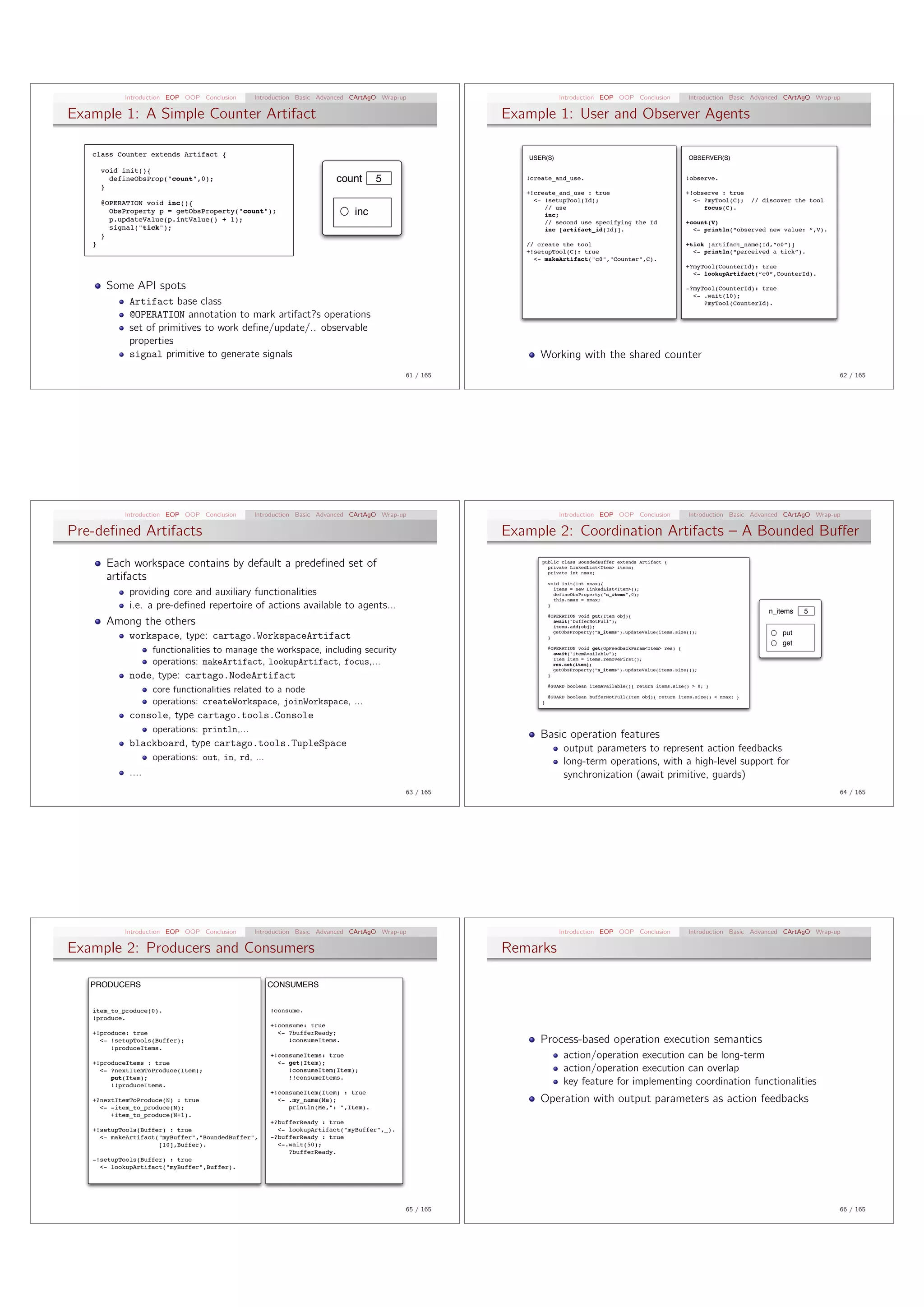Introduction EOP OOP Conclusion   Introduction Basic Advanced CArtAgO Wrap-up                         Introduction EOP OOP Conclusion               Introduction Basic Advanced CArtAgO Wrap-up

Example 1: A Simple Counter Artifact                                                               Example 1: User and Observer Agents

   class Counter extends Artifact {                                                                   USER(S)                                                   OBSERVER(S)

       void init(){
         defineObsProp("count",0);                                   count       5                    !create_and_use.                                         !observe.
       }
                                                                                                      +!create_and_use : true                                  +!observe : true
       @OPERATION void inc(){                                                                           <- !setupTool(Id);                                       <- ?myTool(C);       // discover the tool
                                                                                                           // use                                                   focus(C).
         ObsProperty p = getObsProperty("count");                         inc                              inc;
         p.updateValue(p.intValue() + 1);                                                                  // second use specifying the Id                     +count(V)
         signal("tick");                                                                                   inc [artifact_id(Id)].                                <- println(“observed new value: “,V).
       }
   }                                                                                                  // create the tool                                       +tick [artifact_name(Id,”c0”)]
                                                                                                      +!setupTool(C): true                                       <- println(“perceived a tick”).
                                                                                                        <- makeArtifact("c0","Counter",C).
                                                                                                                                                               +?myTool(CounterId): true
                                                                                                                                                                 <- lookupArtifact(“c0”,CounterId).

        Some API spots                                                                                                                                         -?myTool(CounterId): true
                                                                                                                                                                 <- .wait(10);
             Artifact base class                                                                                                                                    ?myTool(CounterId).

             @OPERATION annotation to mark artifact?s operations
             set of primitives to work deﬁne/update/.. observable
             properties
             signal primitive to generate signals                                                        Working with the shared counter
                                                                                        61 / 165                                                                                                             62 / 165




            Introduction EOP OOP Conclusion   Introduction Basic Advanced CArtAgO Wrap-up                         Introduction EOP OOP Conclusion               Introduction Basic Advanced CArtAgO Wrap-up

Pre-deﬁned Artifacts                                                                               Example 2: Coordination Artifacts – A Bounded Bu↵er

        Each workspace contains by default a predeﬁned set of                                             public class BoundedBuffer extends Artifact {
                                                                                                            private LinkedList<Item> items;
                                                                                                            private int nmax;
        artifacts                                                                                             void init(int nmax){
                                                                                                                items = new LinkedList<Item>();
             providing core and auxiliary functionalities                                                       defineObsProperty("n_items",0);
                                                                                                                this.nmax = nmax;
             i.e. a pre-deﬁned repertoire of actions available to agents...                                   }
                                                                                                                                                                                          n_items   5
                                                                                                              @OPERATION void put(Item obj){
        Among the others                                                                                        await("bufferNotFull");
                                                                                                                items.add(obj);
                                                                                                                getObsProperty("n_items").updateValue(items.size());                          put
             workspace, type: cartago.WorkspaceArtifact                                                       }
                                                                                                                                                                                              get
                    functionalities to manage the workspace, including security                               @OPERATION void get(OpFeedbackParam<Item> res) {
                                                                                                                await("itemAvailable");
                                                                                                                Item item = items.removeFirst();
                    operations: makeArtifact, lookupArtifact, focus,...                                         res.set(item);
                                                                                                                getObsProperty("n_items").updateValue(items.size());
             node, type: cartago.NodeArtifact                                                                 }

                                                                                                              @GUARD boolean itemAvailable(){ return items.size() > 0; }
                    core functionalities related to a node
                                                                                                              @GUARD boolean bufferNotFull(Item obj){ return items.size() < nmax; }
                    operations: createWorkspace, joinWorkspace, ...                                       }


             console, type cartago.tools.Console
                    operations: println,...
                                                                                                         Basic operation features
             blackboard, type cartago.tools.TupleSpace                                                             output parameters to represent action feedbacks
                    operations: out, in, rd, ...                                                                   long-term operations, with a high-level support for
             ....                                                                                                  synchronization (await primitive, guards)
                                                                                        63 / 165                                                                                                             64 / 165




            Introduction EOP OOP Conclusion   Introduction Basic Advanced CArtAgO Wrap-up                         Introduction EOP OOP Conclusion               Introduction Basic Advanced CArtAgO Wrap-up

Example 2: Producers and Consumers                                                                 Remarks

   PRODUCERS                                       CONSUMERS


   item_to_produce(0).                             !consume.
   !produce.
                                                   +!consume: true
   +!produce: true                                   <- ?bufferReady;
     <- !setupTools(Buffer);                            !consumeItems.                                   Process-based operation execution semantics
        !produceItems.
                                                   +!consumeItems: true                                            action/operation execution can be long-term
   +!produceItems : true                             <- get(Item);
     <- ?nextItemToProduce(Item);                       !consumeItem(Item);                                        action/operation execution can overlap
        put(Item);                                      !!consumeItems.
        !!produceItems.                                                                                            key feature for implementing coordination functionalities
                                                   +!consumeItem(Item) : true
   +?nextItemToProduce(N) : true                     <- .my_name(Me);                                    Operation with output parameters as action feedbacks
     <- -item_to_produce(N);                            println(Me,": ",Item).
        +item_to_produce(N+1).
                                                   +?bufferReady : true
   +!setupTools(Buffer) : true                       <- lookupArtifact("myBuffer",_).
     <- makeArtifact("myBuffer","BoundedBuffer",   -?bufferReady : true
                     [10],Buffer).                   <-.wait(50);
                                                        ?bufferReady.
   -!setupTools(Buffer) : true
     <- lookupArtifact("myBuffer",Buffer).




                                                                                        65 / 165                                                                                                             66 / 165
 
