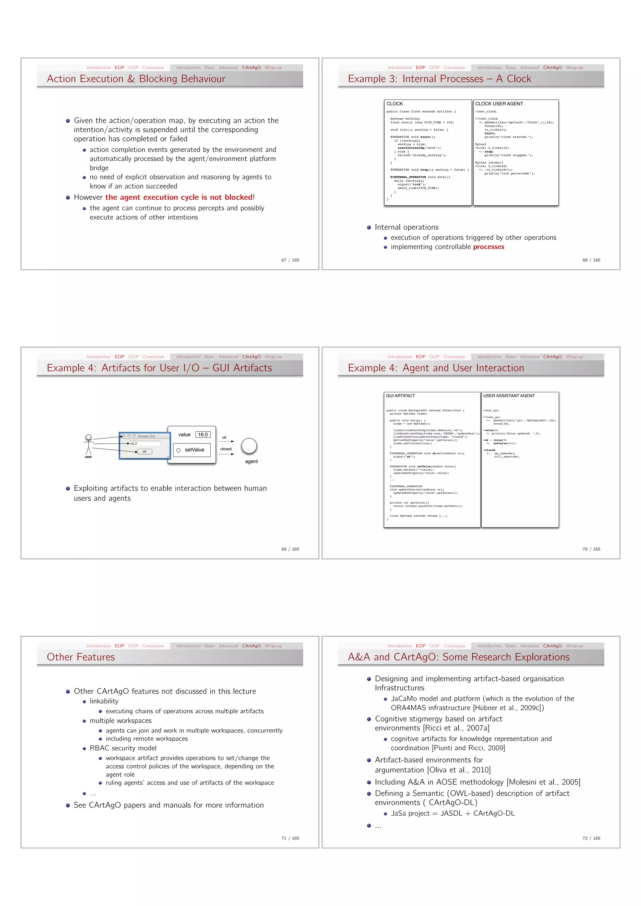 Introduction EOP OOP Conclusion   Introduction Basic Advanced CArtAgO Wrap-up                     Introduction EOP OOP Conclusion                          Introduction Basic Advanced CArtAgO Wrap-up

Action Execution & Blocking Behaviour                                                           Example 3: Internal Processes – A Clock

                                                                                                           CLOCK                                                   CLOCK USER AGENT
                                                                                                           public class Clock extends Artifact {                   !test_clock.


     Given the action/operation map, by executing an action the                                                boolean working;
                                                                                                               final static long TICK_TIME = 100;
                                                                                                                                                                   +!test_clock
                                                                                                                                                                     <- makeArtifac("myClock","Clock",[],Id);
                                                                                                                                                                        focus(Id);
     intention/activity is suspended until the corresponding                                                   void init(){ working = false; }                          +n_ticks(0);
                                                                                                                                                                        start;

     operation has completed or failed                                                                         @OPERATION void start(){
                                                                                                                 if (!working){
                                                                                                                   working = true;
                                                                                                                                                                        println("clock started.").

                                                                                                                                                                   @plan1

          action completion events generated by the environment and                                                execInternalOp("work");
                                                                                                                 } else {
                                                                                                                                                                   +tick: n_ticks(10)
                                                                                                                                                                     <- stop;
                                                                                                                   failed("already_working");                           println("clock stopped.").
          automatically processed by the agent/environment platform                                            }
                                                                                                                 }
                                                                                                                                                                   @plan2 [atomic]

          bridge                                                                                               @OPERATION void stop(){ working = false; }
                                                                                                                                                                   +tick: n_ticks(N)
                                                                                                                                                                     <- -+n_ticks(N+1);
                                                                                                                                                                        println("tick perceived!").
          no need of explicit observation and reasoning by agents to                                           @INTERNAL_OPERATION void work(){
                                                                                                                 while (working){

          know if an action succeeded                                                                              signal("tick");
                                                                                                                   await_time(TICK_TIME);
                                                                                                                 }

     However the agent execution cycle is not blocked!                                                     }
                                                                                                               }



          the agent can continue to process percepts and possibly
          execute actions of other intentions
                                                                                                     Internal operations
                                                                                                               execution of operations triggered by other operations
                                                                                                               implementing controllable processes
                                                                                     67 / 165                                                                                                                         68 / 165




         Introduction EOP OOP Conclusion   Introduction Basic Advanced CArtAgO Wrap-up                     Introduction EOP OOP Conclusion                          Introduction Basic Advanced CArtAgO Wrap-up

Example 4: Artifacts for User I/O – GUI Artifacts                                               Example 4: Agent and User Interaction

                                                                                                           GUI ARTIFACT                                                  USER ASSISTANT AGENT


                                                                                                           public class MySimpleGUI extends GUIArtifact {                !test_gui.
                                                                                                             private MyFrame frame;
                                                                                                                                                                         +!test_gui
                                                                                                               public void setup() {                                       <- makeArtifact("gui","MySimpleGUI",Id);
                                                                                                                 frame = new MyFrame();                                        focus(Id).

                                                                                                                   linkActionEventToOp(frame.okButton,"ok");             +value(V)
                                                                                                                   linkKeyStrokeToOp(frame.text,"ENTER","updateText");     <- println("Value updated: ",V).
                                           value   16.0      ok                                                    linkWindowClosingEventToOp(frame, "closed");
                                                                                                                   defineObsProperty("value",getValue());                +ok : value(V)
                                                                                                                   frame.setVisible(true);                                 <- setValue(V+1).
                                                                                                               }
                                              setValue      closed                                                                                                       +closed
                                                                                                               @INTERNAL_OPERATION void ok(ActionEvent ev){                <- .my_name(Me);
        user                                                                                                     signal("ok");                                                 .kill_agent(Me).
                                                                                                               }
                                                                       agent
                                                                                                               @OPERATION void setValue(double value){
                                                                                                                 frame.setText(""+value);
                                                                                                                 updateObsProperty("value",value);
                                                                                                               }
                                                                                                               ...


     Exploiting artifacts to enable interaction between human                                                  @INTERNAL_OPERATION
                                                                                                               void updateText(ActionEvent ev){
                                                                                                                 updateObsProperty("value",getValue());

     users and agents                                                                                          }

                                                                                                               private int getValue(){
                                                                                                                 return Integer.parseInt(frame.getText());
                                                                                                               }

                                                                                                               class MyFrame extends JFrame {...}
                                                                                                           }




                                                                                     69 / 165                                                                                                                         70 / 165




         Introduction EOP OOP Conclusion   Introduction Basic Advanced CArtAgO Wrap-up                     Introduction EOP OOP Conclusion                          Introduction Basic Advanced CArtAgO Wrap-up

Other Features                                                                                  A&A and CArtAgO: Some Research Explorations
                                                                                                     Designing and implementing artifact-based organisation
     Other CArtAgO features not discussed in this lecture                                            Infrastructures
          linkability                                                                                          JaCaMo model and platform (which is the evolution of the
                executing chains of operations across multiple artifacts                                       ORA4MAS infrastructure [H¨bner et al., 2009c])
                                                                                                                                        u
          multiple workspaces                                                                        Cognitive stigmergy based on artifact
                agents can join and work in multiple workspaces, concurrently                        environments [Ricci et al., 2007a]
                including remote workspaces                                                                    cognitive artifacts for knowledge representation and
          RBAC security model                                                                                  coordination [Piunti and Ricci, 2009]
                workspace artifact provides operations to set/change the                             Artifact-based environments for
                access control policies of the workspace, depending on the
                                                                                                     argumentation [Oliva et al., 2010]
                agent role
                ruling agents’ access and use of artifacts of the workspace                          Including A&A in AOSE methodology [Molesini et al., 2005]
          ...                                                                                        Deﬁning a Semantic (OWL-based) description of artifact
     See CArtAgO papers and manuals for more information                                             environments ( CArtAgO-DL)
                                                                                                               JaSa project = JASDL + CArtAgO-DL
                                                                                                     ...
                                                                                     71 / 165                                                                                                                         72 / 165
 