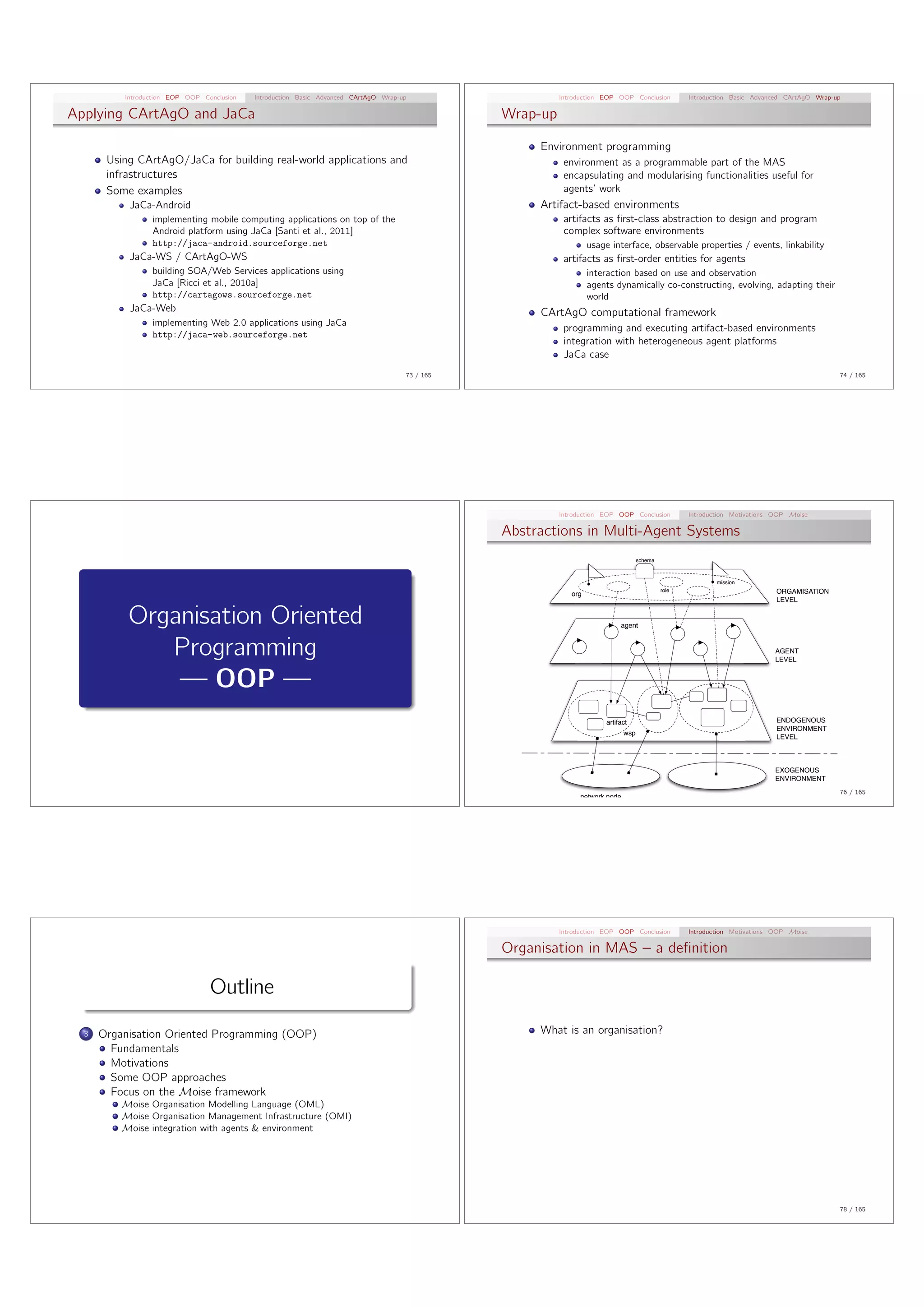 Introduction EOP OOP Conclusion   Introduction Basic Advanced CArtAgO Wrap-up                    Introduction EOP OOP Conclusion           Introduction Basic Advanced CArtAgO Wrap-up

Applying CArtAgO and JaCa                                                                        Wrap-up

                                                                                                      Environment programming
       Using CArtAgO/JaCa for building real-world applications and                                          environment as a programmable part of the MAS
       infrastructures                                                                                      encapsulating and modularising functionalities useful for
       Some examples                                                                                        agents’ work
           JaCa-Android                                                                               Artifact-based environments
                 implementing mobile computing applications on top of the                                   artifacts as ﬁrst-class abstraction to design and program
                 Android platform using JaCa [Santi et al., 2011]                                           complex software environments
                 http://jaca-android.sourceforge.net                                                                usage interface, observable properties / events, linkability
           JaCa-WS / CArtAgO-WS                                                                             artifacts as ﬁrst-order entities for agents
                 building SOA/Web Services applications using                                                       interaction based on use and observation
                 JaCa [Ricci et al., 2010a]                                                                         agents dynamically co-constructing, evolving, adapting their
                 http://cartagows.sourceforge.net                                                                   world
           JaCa-Web                                                                                   CArtAgO computational framework
                 implementing Web 2.0 applications using JaCa
                                                                                                            programming and executing artifact-based environments
                 http://jaca-web.sourceforge.net
                                                                                                            integration with heterogeneous agent platforms
                                                                                                            JaCa case
                                                                                      73 / 165                                                                                                 74 / 165




                                                                                                           Introduction EOP OOP Conclusion           Introduction Motivations OOP Moise

                                                                                                 Abstractions in Multi-Agent Systems
                                                                                                                                     schema



                                                                                                                                                             mission
                                                                                                                                              role                            ORGAMISATION
                                                                                                              org
                                                                                                                                                                              LEVEL


           Organisation Oriented                                                                                             agent



              Programming                                                                                                                                                    AGENT
                                                                                                                                                                             LEVEL


               — OOP —
                                                                                                                        artifact                                              ENDOGENOUS
                                                                                                                                                                              ENVIRONMENT
                                                                                                                               wsp
                                                                                                                                                                              LEVEL



                                                                                                                                                                             EXOGENOUS
                                                                                                                                                                             ENVIRONMENT
                                                                                                                                                                                               76 / 165
                                                                                                                network node




                                                                                                           Introduction EOP OOP Conclusion           Introduction Motivations OOP Moise

                                                                                                 Organisation in MAS – a deﬁnition

                                 Outline
  3   Organisation Oriented Programming (OOP)                                                         What is an organisation?
        Fundamentals
        Motivations
        Some OOP approaches
        Focus on the Moise framework
          Moise Organisation Modelling Language (OML)
          Moise Organisation Management Infrastructure (OMI)
          Moise integration with agents & environment




                                                                                                                                                                                               78 / 165
 