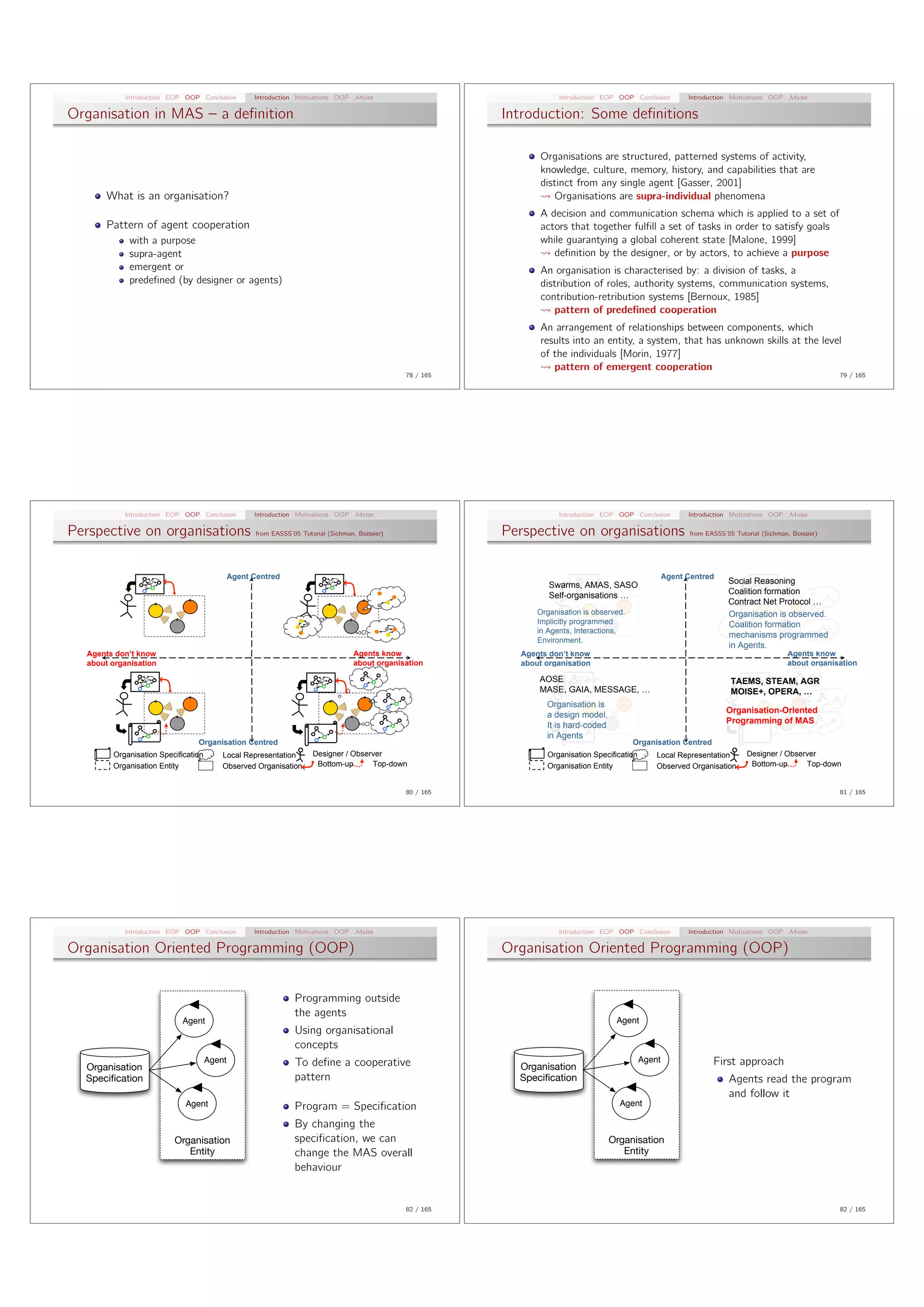 Introduction EOP OOP Conclusion         Introduction Motivations OOP Moise                                   Introduction EOP OOP Conclusion        Introduction Motivations OOP Moise

Organisation in MAS – a deﬁnition                                                                           Introduction: Some deﬁnitions

                                                                                                                   Organisations are structured, patterned systems of activity,
                                                                                                                   knowledge, culture, memory, history, and capabilities that are
                                                                                                                   distinct from any single agent [Gasser, 2001]
       What is an organisation?                                                                                       Organisations are supra-individual phenomena
                                                                                                                   A decision and communication schema which is applied to a set of
       Pattern of agent cooperation                                                                                actors that together fulﬁll a set of tasks in order to satisfy goals
             with a purpose                                                                                        while guarantying a global coherent state [Malone, 1999]
             supra-agent                                                                                              deﬁnition by the designer, or by actors, to achieve a purpose
             emergent or                                                                                           An organisation is characterised by: a division of tasks, a
             predeﬁned (by designer or agents)                                                                     distribution of roles, authority systems, communication systems,
                                                                                                                   contribution-retribution systems [Bernoux, 1985]
                                                                                                                      pattern of predeﬁned cooperation
                                                                                                                   An arrangement of relationships between components, which
                                                                                                                   results into an entity, a system, that has unknown skills at the level
                                                                                                                   of the individuals [Morin, 1977]
                                                                                                                      pattern of emergent cooperation
                                                                                                 78 / 165                                                                                                    79 / 165




           Introduction EOP OOP Conclusion         Introduction Motivations OOP Moise                                   Introduction EOP OOP Conclusion        Introduction Motivations OOP Moise

Perspective on organisations                        from EASSS’05 Tutorial (Sichman, Boissier)              Perspective on organisations                        from EASSS’05 Tutorial (Sichman, Boissier)




                                             Agent Centred                                                                                               Agent Centred
                                                                                                                     Swarms, AMAS, SASO                                     Social Reasoning
                                                                                                                     Self-organisations …                                   Coalition formation
                                                                                                                                                                            Contract Net Protocol …
                                                                                                                  Organisation is observed.                                 Organisation is observed.
                                                                                                                  Implicitly programmed                                     Coalition formation
                                                                                                                  in Agents, Interactions,
                                                                                                                                                                            mechanisms programmed
                                                                                                                  Environment.
                                                                                                                                                                            in Agents.
  Agents don’t know                                                                 Agents know               Agents don’t know                                                                 Agents know
  about organisation                                                                about organisation        about organisation                                                                about organisation

                                                                                                                  AOSE                                                       TAEMS, STEAM, AGR
                                                                                                                  MASE, GAIA, MESSAGE, …                                     MOISE+, OPERA, …
                                                                                                                    Organisation is
                                                                                                                                                                            Organisation-Oriented
                                                                                                                    a design model.
                                                                                                                                                                            Programming of MAS
                                                                                                                    It is hard-coded
                                                                                                                    in Agents
                                Organisation Centred                                                                                          Organisation Centred
        Organisation Specification                                    Designer / Observer                           Organisation Specification                                    Designer / Observer
        Organisation Entity              Observed Organisation         Bottom-up      Top-down                      Organisation Entity              Observed Organisation         Bottom-up      Top-down


                                                                                                 80 / 165                                                                                                    81 / 165




           Introduction EOP OOP Conclusion         Introduction Motivations OOP Moise                                   Introduction EOP OOP Conclusion        Introduction Motivations OOP Moise

Organisation Oriented Programming (OOP)                                                                     Organisation Oriented Programming (OOP)


                                                                Programming outside
                                                                the agents
                           Agent                                                                                                        Agent
                                                                Using organisational
                                                                concepts
                                     Agent                      To deﬁne a cooperative                                                           Agent                 First approach
  Organisation                                                                                                Organisation
  Speciﬁcation                                                  pattern                                       Speciﬁcation                                                  Agents read the program
                                                                                                                                                                            and follow it
                            Agent                               Program = Speciﬁcation                                                   Agent

                                                                By changing the
                         Organisation                           speciﬁcation, we can                                                   Organisation
                            Entity                              change the MAS overall                                                    Entity
                                                                behaviour


                                                                                                 82 / 165                                                                                                    82 / 165
 