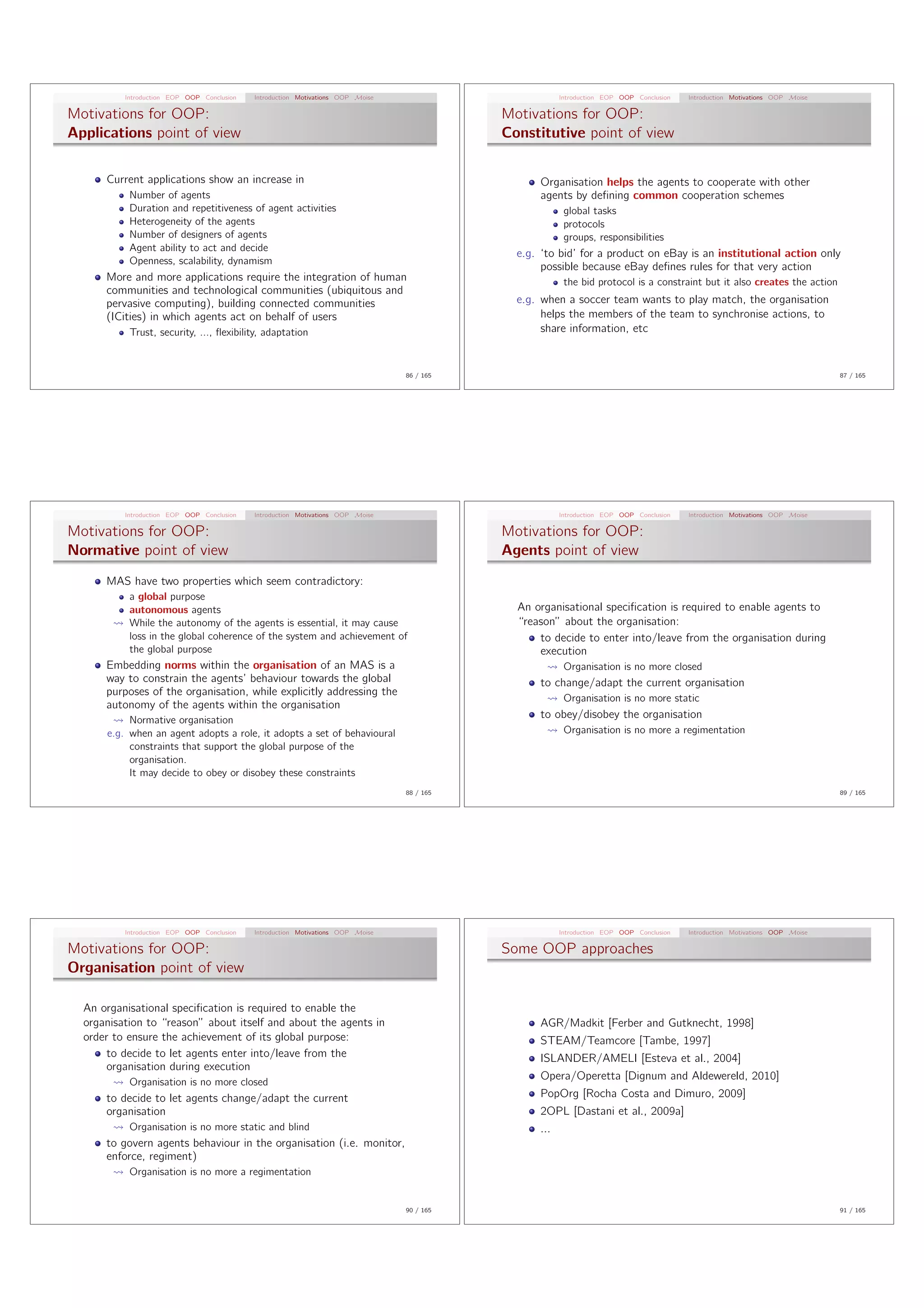Introduction EOP OOP Conclusion   Introduction Motivations OOP Moise                          Introduction EOP OOP Conclusion   Introduction Motivations OOP Moise

Motivations for OOP:                                                                        Motivations for OOP:
Applications point of view                                                                  Constitutive point of view

      Current applications show an increase in                                                    Organisation helps the agents to cooperate with other
           Number of agents                                                                       agents by deﬁning common cooperation schemes
           Duration and repetitiveness of agent activities                                               global tasks
           Heterogeneity of the agents                                                                   protocols
           Number of designers of agents                                                                 groups, responsibilities
           Agent ability to act and decide
                                                                                              e.g. ‘to bid’ for a product on eBay is an institutional action only
           Openness, scalability, dynamism
                                                                                                   possible because eBay deﬁnes rules for that very action
      More and more applications require the integration of human                                        the bid protocol is a constraint but it also creates the action
      communities and technological communities (ubiquitous and
      pervasive computing), building connected communities                                    e.g. when a soccer team wants to play match, the organisation
      (ICities) in which agents act on behalf of users                                             helps the members of the team to synchronise actions, to
           Trust, security, ..., ﬂexibility, adaptation                                            share information, etc


                                                                                 86 / 165                                                                                      87 / 165




          Introduction EOP OOP Conclusion   Introduction Motivations OOP Moise                          Introduction EOP OOP Conclusion   Introduction Motivations OOP Moise

Motivations for OOP:                                                                        Motivations for OOP:
Normative point of view                                                                     Agents point of view
      MAS have two properties which seem contradictory:
           a global purpose
           autonomous agents                                                                  An organisational speciﬁcation is required to enable agents to
           While the autonomy of the agents is essential, it may cause                        “reason” about the organisation:
           loss in the global coherence of the system and achievement of                          to decide to enter into/leave from the organisation during
           the global purpose                                                                     execution
      Embedding norms within the organisation of an MAS is a                                             Organisation is no more closed
      way to constrain the agents’ behaviour towards the global                                   to change/adapt the current organisation
      purposes of the organisation, while explicitly addressing the
                                                                                                         Organisation is no more static
      autonomy of the agents within the organisation
           Normative organisation
                                                                                                  to obey/disobey the organisation
      e.g. when an agent adopts a role, it adopts a set of behavioural                                   Organisation is no more a regimentation
           constraints that support the global purpose of the
           organisation.
           It may decide to obey or disobey these constraints
                                                                                 88 / 165                                                                                      89 / 165




          Introduction EOP OOP Conclusion   Introduction Motivations OOP Moise                          Introduction EOP OOP Conclusion   Introduction Motivations OOP Moise

Motivations for OOP:                                                                        Some OOP approaches
Organisation point of view

  An organisational speciﬁcation is required to enable the
  organisation to “reason” about itself and about the agents in                                   AGR/Madkit [Ferber and Gutknecht, 1998]
  order to ensure the achievement of its global purpose:                                          STEAM/Teamcore [Tambe, 1997]
       to decide to let agents enter into/leave from the                                          ISLANDER/AMELI [Esteva et al., 2004]
       organisation during execution
                                                                                                  Opera/Operetta [Dignum and Aldewereld, 2010]
           Organisation is no more closed
      to decide to let agents change/adapt the current                                            PopOrg [Rocha Costa and Dimuro, 2009]
      organisation                                                                                2OPL [Dastani et al., 2009a]
           Organisation is no more static and blind                                               ...
      to govern agents behaviour in the organisation (i.e. monitor,
      enforce, regiment)
           Organisation is no more a regimentation


                                                                                 90 / 165                                                                                      91 / 165
 
