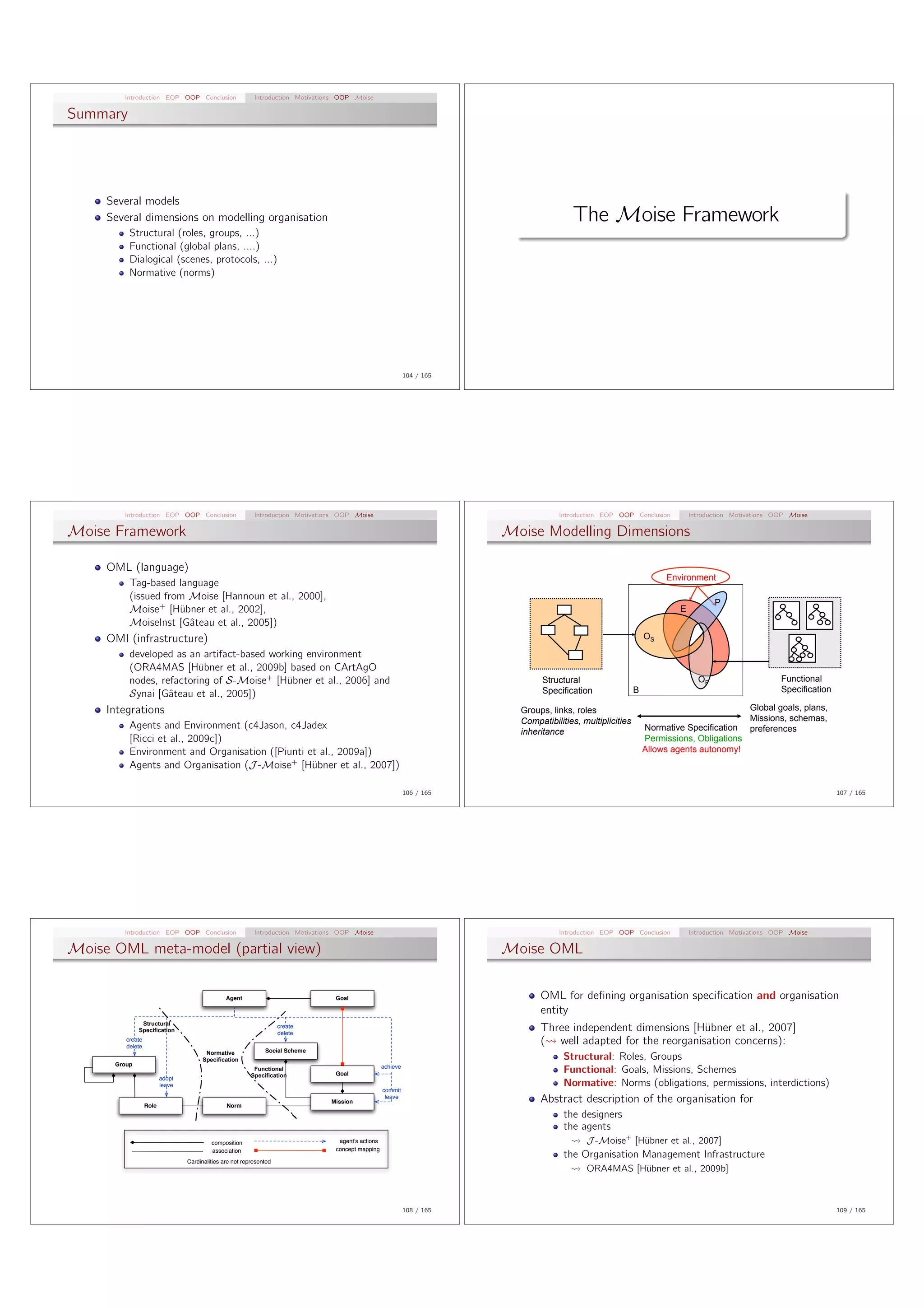 Introduction EOP OOP Conclusion                    Introduction Motivations OOP Moise

Summary




     Several models
     Several dimensions on modelling organisation                                                                                          The Moise Framework
          Structural (roles, groups, ...)
          Functional (global plans, ....)
          Dialogical (scenes, protocols, ...)
          Normative (norms)




                                                                                                               104 / 165




        Introduction EOP OOP Conclusion                    Introduction Motivations OOP Moise                                          Introduction EOP OOP Conclusion          Introduction Motivations OOP Moise

Moise Framework                                                                                                            Moise Modelling Dimensions

     OML (language)
                                                                                                                                                                        Environment
          Tag-based language
          (issued from Moise [Hannoun et al., 2000],
                                                                                                                                                                                       P
          Moise+ [H¨bner et al., 2002],
                     u                                                                                                                                                      E
          MoiseInst [Gˆteau et al., 2005])
                       a
     OMI (infrastructure)                                                                                                                                          OS

          developed as an artifact-based working environment
          (ORA4MAS [H¨bner et al., 2009b] based on CArtAgO
                          u
          nodes, refactoring of S-Moise+ [H¨bner et al., 2006] and
                                            u                                                                                      Structural                                     OF                      Functional
                                                                                                                                   Specification               B                                          Specification
          Synai [Gˆteau et al., 2005])
                   a
     Integrations                                                                                                            Groups, links, roles                                           Global goals, plans,
                                                                                                                             Compatibilities, multiplicities                                Missions, schemas,
          Agents and Environment (c4Jason, c4Jadex                                                                                                                 Normative Specification preferences
                                                                                                                             inheritance
          [Ricci et al., 2009c])                                                                                                                                   Permissions, Obligations
          Environment and Organisation ([Piunti et al., 2009a])                                                                                                    Allows agents autonomy!
          Agents and Organisation (J -Moise+ [H¨bner et al., 2007])
                                                 u

                                                                                                               106 / 165                                                                                                  107 / 165




        Introduction EOP OOP Conclusion                    Introduction Motivations OOP Moise                                          Introduction EOP OOP Conclusion          Introduction Motivations OOP Moise

Moise OML meta-model (partial view)                                                                                        Moise OML


                                                Agent                             Goal                                            OML for deﬁning organisation speciﬁcation and organisation
                                                                                                                                  entity
               Structural
              Specification
                                                                     create
                                                                     delete
                                                                                                                                  Three independent dimensions [H¨bner et al., 2007]
                                                                                                                                                                  u
         create
         delete
                                                                                                                                  ( well adapted for the reorganisation concerns):
                                        Normative              Social Scheme
                                       Specification                                                                                     Structural: Roles, Groups
      Group                                                                                          achieve
                                                           Functional
                                                          Specification           Goal                                                   Functional: Goals, Missions, Schemes
                         adopt
                         leave                                                                                                           Normative: Norms (obligations, permissions, interdictions)
                                                                                                     commit

                  Role                          Norm
                                                                                 Mission
                                                                                                      leave
                                                                                                                                  Abstract description of the organisation for
                                                                                                                                         the designers
                                                                                                                                         the agents
                                          composition                              agent's actions                                             J -Moise+ [H¨bner et al., 2007]
                                                                                                                                                           u
                                          association                             concept mapping
                                                                                                                                         the Organisation Management Infrastructure
                                 Cardinalities are not represented
                                                                                                                                               ORA4MAS [H¨bner et al., 2009b]
                                                                                                                                                         u



                                                                                                               108 / 165                                                                                                  109 / 165
 