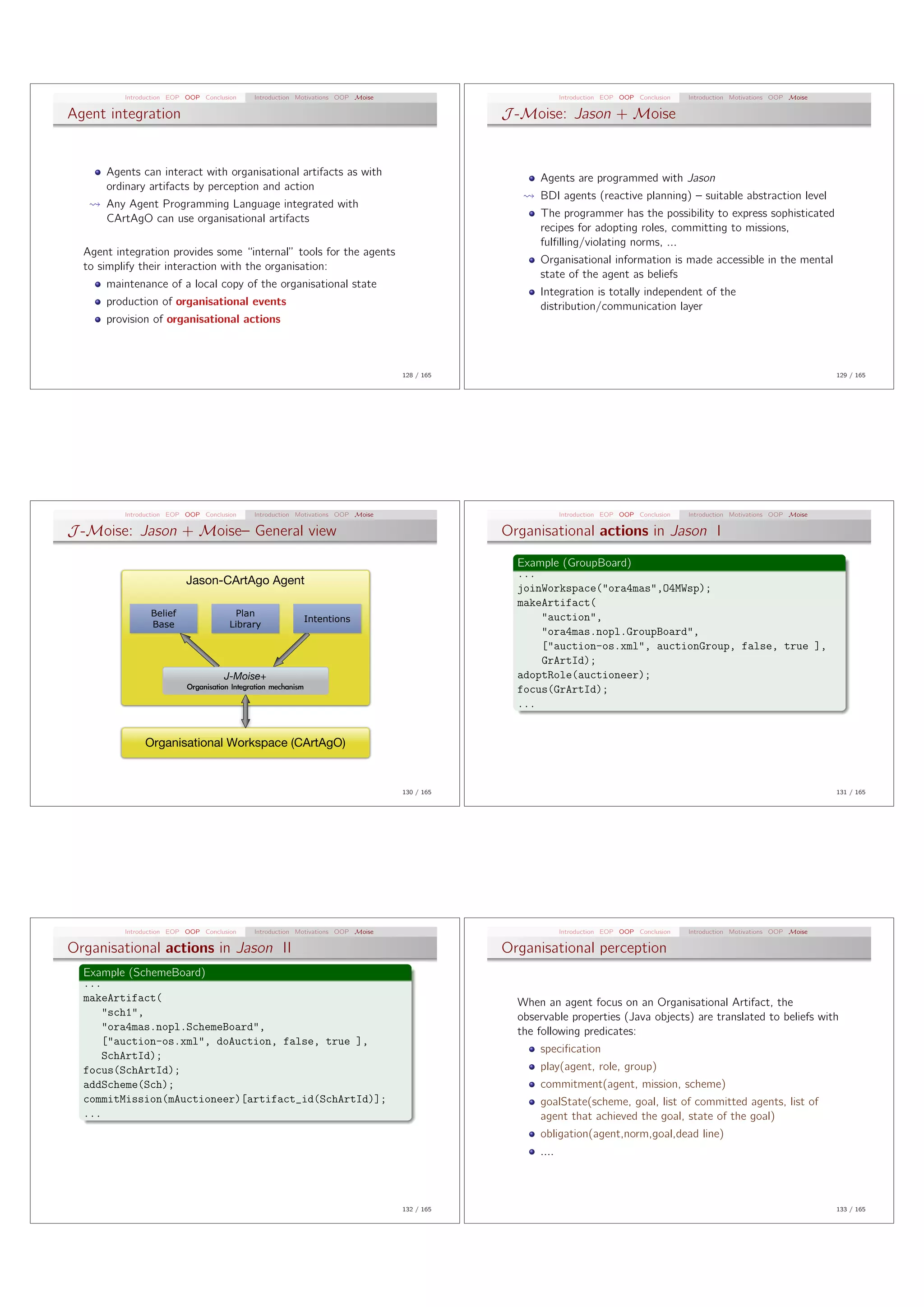 Introduction EOP OOP Conclusion   Introduction Motivations OOP Moise                            Introduction EOP OOP Conclusion   Introduction Motivations OOP Moise

Agent integration                                                                            J -Moise: Jason + Moise


      Agents can interact with organisational artifacts as with
                                                                                                   Agents are programmed with Jason
      ordinary artifacts by perception and action
                                                                                                   BDI agents (reactive planning) – suitable abstraction level
      Any Agent Programming Language integrated with
      CArtAgO can use organisational artifacts                                                     The programmer has the possibility to express sophisticated
                                                                                                   recipes for adopting roles, committing to missions,
                                                                                                   fulﬁlling/violating norms, ...
  Agent integration provides some “internal” tools for the agents
                                                                                                   Organisational information is made accessible in the mental
  to simplify their interaction with the organisation:
                                                                                                   state of the agent as beliefs
      maintenance of a local copy of the organisational state
                                                                                                   Integration is totally independent of the
      production of organisational events                                                          distribution/communication layer
      provision of organisational actions



                                                                                 128 / 165                                                                                       129 / 165




          Introduction EOP OOP Conclusion   Introduction Motivations OOP Moise                            Introduction EOP OOP Conclusion   Introduction Motivations OOP Moise

J -Moise: Jason + Moise– General view                                                        Organisational actions in Jason I

                                                                                               Example (GroupBoard)
                                                                                               ...
                           Jason-CArtAgo Agent
                                                                                               joinWorkspace(”ora4mas”,O4MWsp);
                                                                                               makeArtifact(
                 Belief                 Plan                                                       ”auction”,
                                                          Intentions
                 Base                  Library
                                                                                                   ”ora4mas.nopl.GroupBoard”,
                                                                                                   [”auction-os.xml”, auctionGroup, false, true ],
                                                                                                   GrArtId);
                                     J-Moise+                                                  adoptRole(auctioneer);
                                                                                               focus(GrArtId);
                                                                                               ...


               Organisational Workspace (CArtAgO)


                                                                                 130 / 165                                                                                       131 / 165




          Introduction EOP OOP Conclusion   Introduction Motivations OOP Moise                            Introduction EOP OOP Conclusion   Introduction Motivations OOP Moise

Organisational actions in Jason II                                                           Organisational perception
  Example (SchemeBoard)
  ...
  makeArtifact(                                                                                When an agent focus on an Organisational Artifact, the
      ”sch1”,                                                                                  observable properties (Java objects) are translated to beliefs with
      ”ora4mas.nopl.SchemeBoard”,                                                              the following predicates:
      [”auction-os.xml”, doAuction, false, true ],
                                                                                                   speciﬁcation
      SchArtId);
  focus(SchArtId);                                                                                 play(agent, role, group)
  addScheme(Sch);                                                                                  commitment(agent, mission, scheme)
  commitMission(mAuctioneer)[artifact˙id(SchArtId)];                                               goalState(scheme, goal, list of committed agents, list of
  ...                                                                                              agent that achieved the goal, state of the goal)
                                                                                                   obligation(agent,norm,goal,dead line)
                                                                                                   ....



                                                                                 132 / 165                                                                                       133 / 165
 