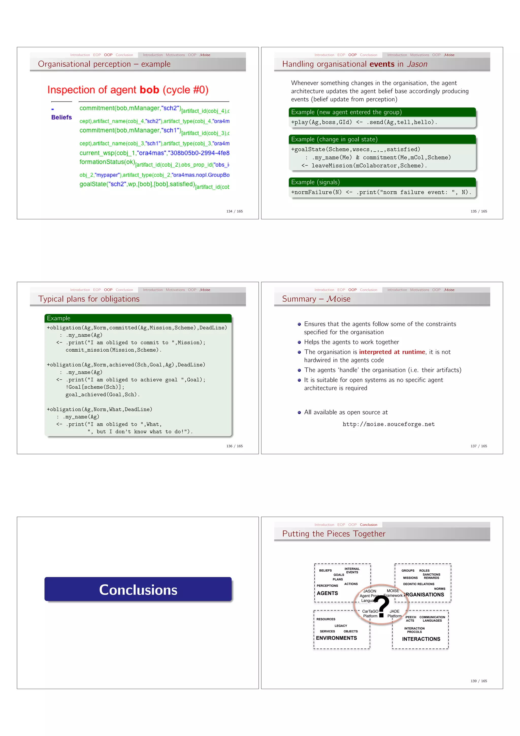 Introduction EOP OOP Conclusion   Introduction Motivations OOP Moise                         Introduction EOP OOP Conclusion           Introduction Motivations OOP Moise

Organisational perception – example                                                            Handling organisational events in Jason

                                                                                                 Whenever something changes in the organisation, the agent
                                                                                                 architecture updates the agent belief base accordingly producing
                                                                                                 events (belief update from perception)
                                                                                                 Example (new agent entered the group)
                                                                                                 +play(Ag,boss,GId) ¡- .send(Ag,tell,hello).

                                                                                                 Example (change in goal state)
                                                                                                 +goalState(Scheme,wsecs,˙,˙,satisfied)
                                                                                                     : .my˙name(Me) & commitment(Me,mCol,Scheme)
                                                                                                    ¡- leaveMission(mColaborator,Scheme).

                                                                                                 Example (signals)
                                                                                                 +normFailure(N) ¡- .print(”norm failure event: ”, N).

                                                                                   134 / 165                                                                                             135 / 165




            Introduction EOP OOP Conclusion   Introduction Motivations OOP Moise                         Introduction EOP OOP Conclusion           Introduction Motivations OOP Moise

Typical plans for obligations                                                                  Summary – Moise

  Example
                                                                                                     Ensures that the agents follow some of the constraints
  +obligation(Ag,Norm,committed(Ag,Mission,Scheme),DeadLine)
      : .my˙name(Ag)                                                                                 speciﬁed for the organisation
     ¡- .print(”I am obliged to commit to ”,Mission);                                                Helps the agents to work together
        commit˙mission(Mission,Scheme).                                                              The organisation is interpreted at runtime, it is not
                                                                                                     hardwired in the agents code
  +obligation(Ag,Norm,achieved(Sch,Goal,Ag),DeadLine)
      : .my˙name(Ag)                                                                                 The agents ‘handle’ the organisation (i.e. their artifacts)
     ¡- .print(”I am obliged to achieve goal ”,Goal);                                                It is suitable for open systems as no speciﬁc agent
        !Goal[scheme(Sch)];                                                                          architecture is required
        goal˙achieved(Goal,Sch).

  +obligation(Ag,Norm,What,DeadLine)
                                                                                                     All available as open source at
     : .my˙name(Ag)
     ¡- .print(”I am obliged to ”,What,                                                                                  http://moise.souceforge.net
               ”, but I don’t know what to do!”).

                                                                                   136 / 165                                                                                             137 / 165




                                                                                                         Introduction EOP OOP Conclusion

                                                                                               Putting the Pieces Together


                                                                                                                             INTERNAL
                                                                                                           BELIEFS                                        GROUPS         ROLES
                                                                                                                              EVENTS
                                                                                                                     GOALS                                                 SANCTIONS
                                                                                                                     PLANS                                    MISSIONS      REWARDS

                                                                                                                             ACTIONS                          DEONTIC RELATIONS


                          Conclusions
                                                                                                          PERCEPTIONS
                                                                                                                                                                                NORMS
                                                                                                                                          JASON       MOISE




                                                                                                                                            ?
                                                                                                          AGENTS                                            ORGANISATIONS
                                                                                                                                        Agent Prog. Framework
                                                                                                                                         Language

                                                                                                                                        CarTaGO     JADE
                                                                                                                                        Platform   Platform   SPEECH     COMMUNICATION
                                                                                                          RESOURCES                                            ACTS        LANGUAGES
                                                                                                                     LEGACY
                                                                                                                                                              INTERACTION
                                                                                                           SERVICES      OBJECTS                                PROCOLS

                                                                                                         ENVIRONMENTS                                         INTERACTIONS




                                                                                                                                                                                         139 / 165
 