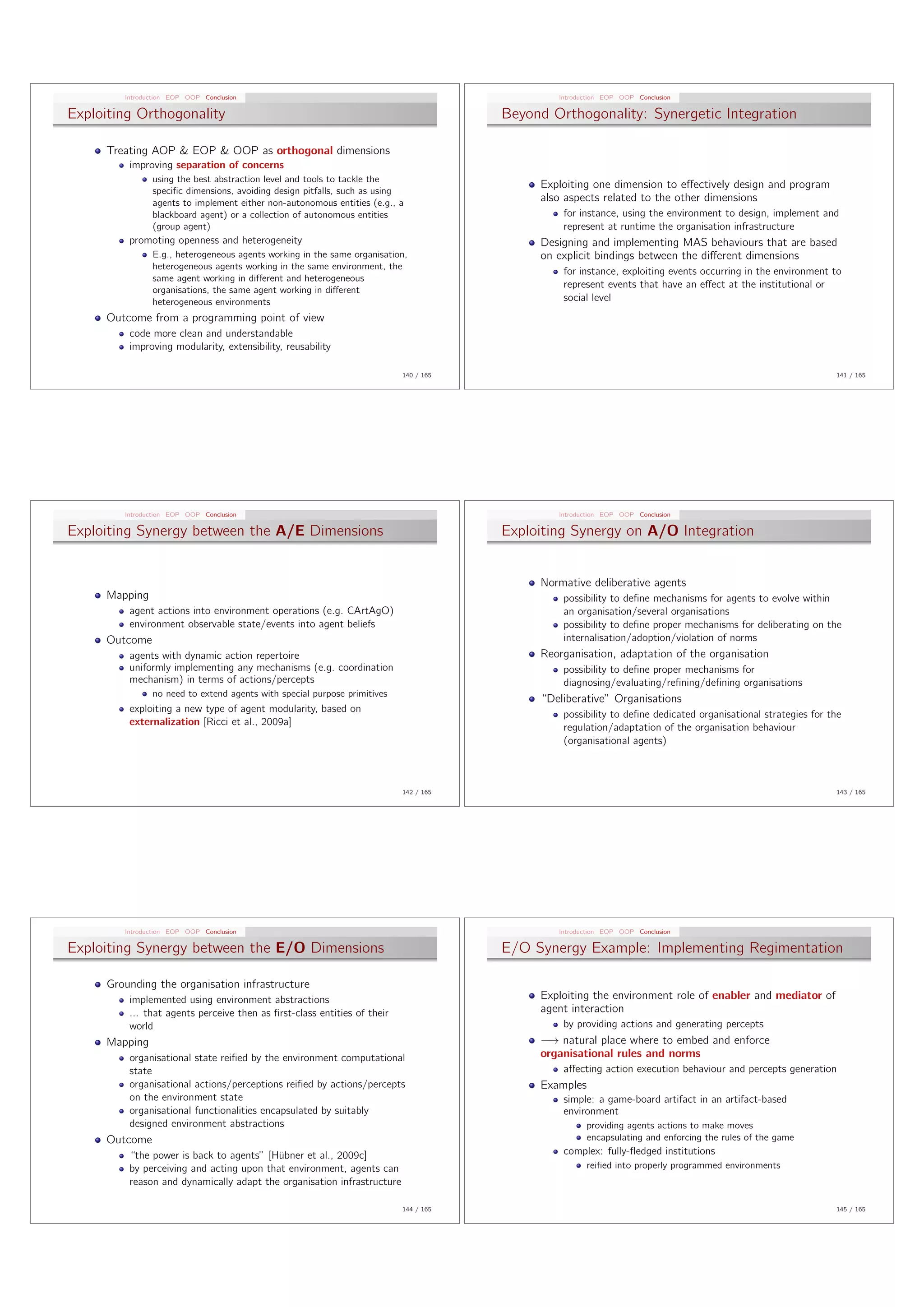 Introduction EOP OOP Conclusion                                                       Introduction EOP OOP Conclusion

Exploiting Orthogonality                                                              Beyond Orthogonality: Synergetic Integration

     Treating AOP & EOP & OOP as orthogonal dimensions
         improving separation of concerns
               using the best abstraction level and tools to tackle the
                                                                                           Exploiting one dimension to e↵ectively design and program
               speciﬁc dimensions, avoiding design pitfalls, such as using
               agents to implement either non-autonomous entities (e.g., a                 also aspects related to the other dimensions
               blackboard agent) or a collection of autonomous entities                        for instance, using the environment to design, implement and
               (group agent)                                                                   represent at runtime the organisation infrastructure
         promoting openness and heterogeneity                                              Designing and implementing MAS behaviours that are based
               E.g., heterogeneous agents working in the same organisation,                on explicit bindings between the di↵erent dimensions
               heterogeneous agents working in the same environment, the
                                                                                               for instance, exploiting events occurring in the environment to
               same agent working in di↵erent and heterogeneous
                                                                                               represent events that have an e↵ect at the institutional or
               organisations, the same agent working in di↵erent
               heterogeneous environments                                                      social level
     Outcome from a programming point of view
         code more clean and understandable
         improving modularity, extensibility, reusability

                                                                          140 / 165                                                                          141 / 165




        Introduction EOP OOP Conclusion                                                       Introduction EOP OOP Conclusion

Exploiting Synergy between the A/E Dimensions                                         Exploiting Synergy on A/O Integration


                                                                                           Normative deliberative agents
     Mapping                                                                                   possibility to deﬁne mechanisms for agents to evolve within
         agent actions into environment operations (e.g. CArtAgO)                              an organisation/several organisations
         environment observable state/events into agent beliefs                                possibility to deﬁne proper mechanisms for deliberating on the
     Outcome                                                                                   internalisation/adoption/violation of norms
         agents with dynamic action repertoire                                             Reorganisation, adaptation of the organisation
         uniformly implementing any mechanisms (e.g. coordination                              possibility to deﬁne proper mechanisms for
         mechanism) in terms of actions/percepts                                               diagnosing/evaluating/reﬁning/deﬁning organisations
               no need to extend agents with special purpose primitives
                                                                                           “Deliberative” Organisations
         exploiting a new type of agent modularity, based on
                                                                                               possibility to deﬁne dedicated organisational strategies for the
         externalization [Ricci et al., 2009a]
                                                                                               regulation/adaptation of the organisation behaviour
                                                                                               (organisational agents)



                                                                          142 / 165                                                                          143 / 165




        Introduction EOP OOP Conclusion                                                       Introduction EOP OOP Conclusion

Exploiting Synergy between the E/O Dimensions                                         E/O Synergy Example: Implementing Regimentation

     Grounding the organisation infrastructure
         implemented using environment abstractions                                        Exploiting the environment role of enabler and mediator of
         ... that agents perceive then as ﬁrst-class entities of their                     agent interaction
         world                                                                                 by providing actions and generating percepts
     Mapping                                                                                ! natural place where to embed and enforce
         organisational state reiﬁed by the environment computational                      organisational rules and norms
         state                                                                                 a↵ecting action execution behaviour and percepts generation
         organisational actions/perceptions reiﬁed by actions/percepts                     Examples
         on the environment state                                                              simple: a game-board artifact in an artifact-based
         organisational functionalities encapsulated by suitably                               environment
         designed environment abstractions                                                            providing agents actions to make moves
     Outcome                                                                                          encapsulating and enforcing the rules of the game
         “the power is back to agents” [H¨bner et al., 2009c]
                                          u                                                    complex: fully-ﬂedged institutions
         by perceiving and acting upon that environment, agents can                                   reiﬁed into properly programmed environments
         reason and dynamically adapt the organisation infrastructure

                                                                          144 / 165                                                                          145 / 165
 
