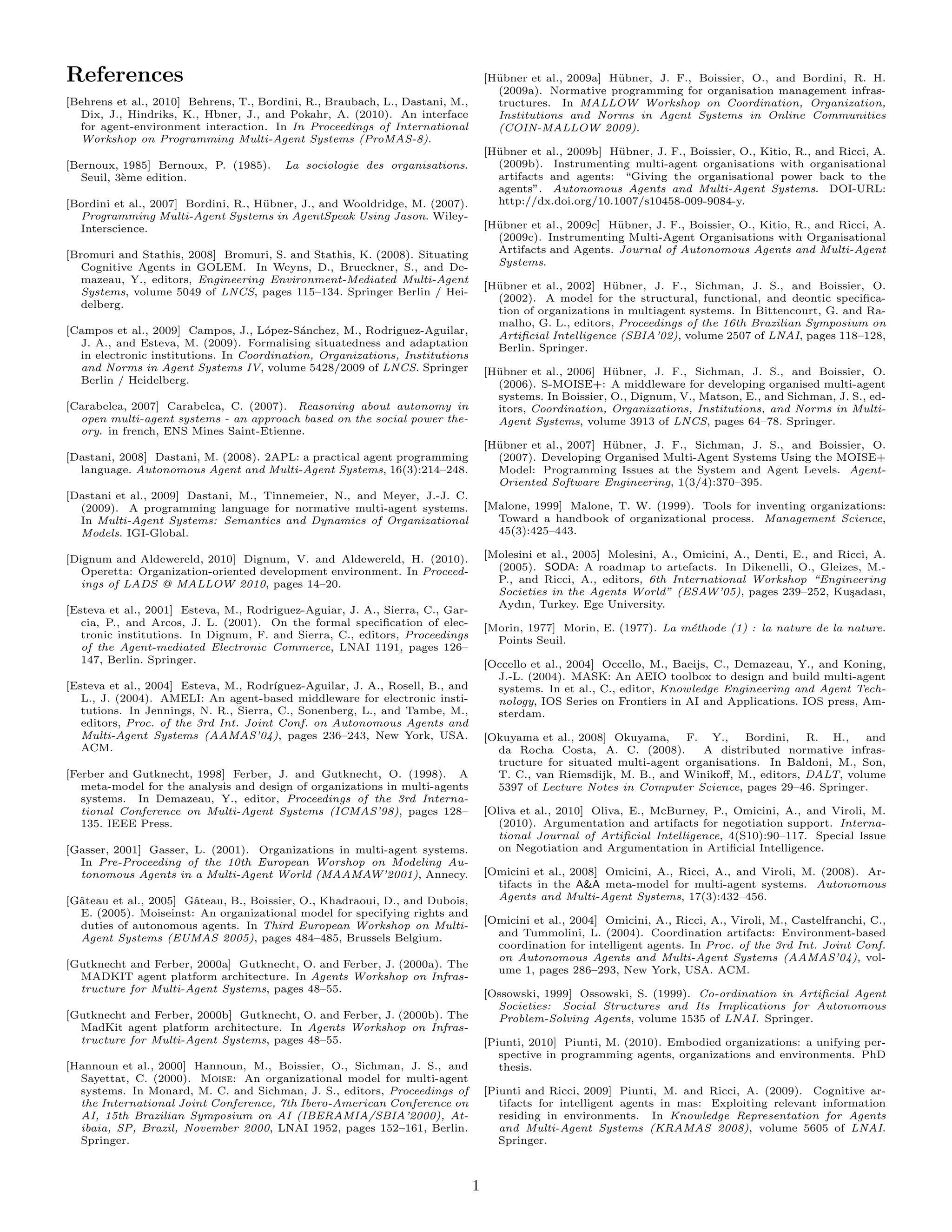 References                                                                         [H¨ bner et al., 2009a] H¨ bner, J. F., Boissier, O., and Bordini, R. H.
                                                                                     u                      u
                                                                                     (2009a). Normative programming for organisation management infras-
[Behrens et al., 2010] Behrens, T., Bordini, R., Braubach, L., Dastani, M.,          tructures. In MALLOW Workshop on Coordination, Organization,
  Dix, J., Hindriks, K., Hbner, J., and Pokahr, A. (2010). An interface              Institutions and Norms in Agent Systems in Online Communities
  for agent-environment interaction. In In Proceedings of International              (COIN-MALLOW 2009).
  Workshop on Programming Multi-Agent Systems (ProMAS-8).
                                                                                   [H¨ bner et al., 2009b] H¨ bner, J. F., Boissier, O., Kitio, R., and Ricci, A.
                                                                                     u                      u
[Bernoux, 1985] Bernoux, P. (1985).      La sociologie des organisations.            (2009b). Instrumenting multi-agent organisations with organisational
  Seuil, 3`me edition.
          e                                                                          artifacts and agents: “Giving the organisational power back to the
                                                                                     agents”. Autonomous Agents and Multi-Agent Systems. DOI-URL:
[Bordini et al., 2007] Bordini, R., H¨ bner, J., and Wooldridge, M. (2007).
                                     u                                               http://dx.doi.org/10.1007/s10458-009-9084-y.
  Programming Multi-Agent Systems in AgentSpeak Using Jason. Wiley-
  Interscience.                                                                    [H¨ bner et al., 2009c] H¨ bner, J. F., Boissier, O., Kitio, R., and Ricci, A.
                                                                                     u                      u
                                                                                     (2009c). Instrumenting Multi-Agent Organisations with Organisational
[Bromuri and Stathis, 2008] Bromuri, S. and Stathis, K. (2008). Situating            Artifacts and Agents. Journal of Autonomous Agents and Multi-Agent
   Cognitive Agents in GOLEM. In Weyns, D., Brueckner, S., and De-                   Systems.
   mazeau, Y., editors, Engineering Environment-Mediated Multi-Agent
                                                                                   [H¨ bner et al., 2002] H¨ bner, J. F., Sichman, J. S., and Boissier, O.
                                                                                     u                     u
   Systems, volume 5049 of LNCS, pages 115–134. Springer Berlin / Hei-
                                                                                     (2002). A model for the structural, functional, and deontic speciﬁca-
   delberg.
                                                                                     tion of organizations in multiagent systems. In Bittencourt, G. and Ra-
                                                                                     malho, G. L., editors, Proceedings of the 16th Brazilian Symposium on
[Campos et al., 2009] Campos, J., L´pez-S´nchez, M., Rodriguez-Aguilar,
                                     o      a                                        Artiﬁcial Intelligence (SBIA’02), volume 2507 of LNAI, pages 118–128,
  J. A., and Esteva, M. (2009). Formalising situatedness and adaptation              Berlin. Springer.
  in electronic institutions. In Coordination, Organizations, Institutions
  and Norms in Agent Systems IV, volume 5428/2009 of LNCS. Springer                [H¨ bner et al., 2006] H¨ bner, J. F., Sichman, J. S., and Boissier, O.
                                                                                     u                     u
  Berlin / Heidelberg.                                                               (2006). S-MOISE+: A middleware for developing organised multi-agent
                                                                                     systems. In Boissier, O., Dignum, V., Matson, E., and Sichman, J. S., ed-
[Carabelea, 2007] Carabelea, C. (2007). Reasoning about autonomy in                  itors, Coordination, Organizations, Institutions, and Norms in Multi-
  open multi-agent systems - an approach based on the social power the-              Agent Systems, volume 3913 of LNCS, pages 64–78. Springer.
  ory. in french, ENS Mines Saint-Etienne.
                                                                                   [H¨ bner et al., 2007] H¨ bner, J. F., Sichman, J. S., and Boissier, O.
                                                                                     u                     u
[Dastani, 2008] Dastani, M. (2008). 2APL: a practical agent programming              (2007). Developing Organised Multi-Agent Systems Using the MOISE+
  language. Autonomous Agent and Multi-Agent Systems, 16(3):214–248.                 Model: Programming Issues at the System and Agent Levels. Agent-
                                                                                     Oriented Software Engineering, 1(3/4):370–395.
[Dastani et al., 2009] Dastani, M., Tinnemeier, N., and Meyer, J.-J. C.
  (2009). A programming language for normative multi-agent systems.                [Malone, 1999] Malone, T. W. (1999). Tools for inventing organizations:
  In Multi-Agent Systems: Semantics and Dynamics of Organizational                   Toward a handbook of organizational process. Management Science,
  Models. IGI-Global.                                                                45(3):425–443.

[Dignum and Aldewereld, 2010] Dignum, V. and Aldewereld, H. (2010).                [Molesini et al., 2005] Molesini, A., Omicini, A., Denti, E., and Ricci, A.
   Operetta: Organization-oriented development environment. In Proceed-              (2005). SODA: A roadmap to artefacts. In Dikenelli, O., Gleizes, M.-
   ings of LADS @ MALLOW 2010, pages 14–20.                                          P., and Ricci, A., editors, 6th International Workshop “Engineering
                                                                                     Societies in the Agents World” (ESAW’05), pages 239–252, Ku¸adası,s
                                                                                     Aydın, Turkey. Ege University.
[Esteva et al., 2001] Esteva, M., Rodriguez-Aguiar, J. A., Sierra, C., Gar-
   cia, P., and Arcos, J. L. (2001). On the formal speciﬁcation of elec-           [Morin, 1977] Morin, E. (1977). La m´thode (1) : la nature de la nature.
                                                                                                                       e
   tronic institutions. In Dignum, F. and Sierra, C., editors, Proceedings           Points Seuil.
   of the Agent-mediated Electronic Commerce, LNAI 1191, pages 126–
   147, Berlin. Springer.                                                          [Occello et al., 2004] Occello, M., Baeijs, C., Demazeau, Y., and Koning,
                                                                                     J.-L. (2004). MASK: An AEIO toolbox to design and build multi-agent
[Esteva et al., 2004] Esteva, M., Rodr´ıguez-Aguilar, J. A., Rosell, B., and         systems. In et al., C., editor, Knowledge Engineering and Agent Tech-
   L., J. (2004). AMELI: An agent-based middleware for electronic insti-             nology, IOS Series on Frontiers in AI and Applications. IOS press, Am-
   tutions. In Jennings, N. R., Sierra, C., Sonenberg, L., and Tambe, M.,            sterdam.
   editors, Proc. of the 3rd Int. Joint Conf. on Autonomous Agents and
   Multi-Agent Systems (AAMAS’04), pages 236–243, New York, USA.                   [Okuyama et al., 2008] Okuyama,     F. Y.,     Bordini,  R. H.,     and
   ACM.                                                                              da Rocha Costa, A. C. (2008).        A distributed normative infras-
                                                                                     tructure for situated multi-agent organisations. In Baldoni, M., Son,
[Ferber and Gutknecht, 1998] Ferber, J. and Gutknecht, O. (1998). A                  T. C., van Riemsdijk, M. B., and Winiko , M., editors, DALT, volume
   meta-model for the analysis and design of organizations in multi-agents           5397 of Lecture Notes in Computer Science, pages 29–46. Springer.
   systems. In Demazeau, Y., editor, Proceedings of the 3rd Interna-
   tional Conference on Multi-Agent Systems (ICMAS’98), pages 128–                 [Oliva et al., 2010] Oliva, E., McBurney, P., Omicini, A., and Viroli, M.
   135. IEEE Press.                                                                  (2010). Argumentation and artifacts for negotiation support. Interna-
                                                                                     tional Journal of Artiﬁcial Intelligence, 4(S10):90–117. Special Issue
[Gasser, 2001] Gasser, L. (2001). Organizations in multi-agent systems.              on Negotiation and Argumentation in Artiﬁcial Intelligence.
  In Pre-Proceeding of the 10th European Worshop on Modeling Au-
  tonomous Agents in a Multi-Agent World (MAAMAW’2001), Annecy.                    [Omicini et al., 2008] Omicini, A., Ricci, A., and Viroli, M. (2008). Ar-
                                                                                     tifacts in the A&A meta-model for multi-agent systems. Autonomous
[Gˆteau et al., 2005] Gˆteau, B., Boissier, O., Khadraoui, D., and Dubois,
  a                    a                                                             Agents and Multi-Agent Systems, 17(3):432–456.
  E. (2005). Moiseinst: An organizational model for specifying rights and
  duties of autonomous agents. In Third European Workshop on Multi-                [Omicini et al., 2004] Omicini, A., Ricci, A., Viroli, M., Castelfranchi, C.,
  Agent Systems (EUMAS 2005), pages 484–485, Brussels Belgium.                       and Tummolini, L. (2004). Coordination artifacts: Environment-based
                                                                                     coordination for intelligent agents. In Proc. of the 3rd Int. Joint Conf.
                                                                                     on Autonomous Agents and Multi-Agent Systems (AAMAS’04), vol-
[Gutknecht and Ferber, 2000a] Gutknecht, O. and Ferber, J. (2000a). The
                                                                                     ume 1, pages 286–293, New York, USA. ACM.
  MADKIT agent platform architecture. In Agents Workshop on Infras-
  tructure for Multi-Agent Systems, pages 48–55.                                   [Ossowski, 1999] Ossowski, S. (1999). Co-ordination in Artiﬁcial Agent
                                                                                     Societies: Social Structures and Its Implications for Autonomous
[Gutknecht and Ferber, 2000b] Gutknecht, O. and Ferber, J. (2000b). The              Problem-Solving Agents, volume 1535 of LNAI. Springer.
  MadKit agent platform architecture. In Agents Workshop on Infras-
  tructure for Multi-Agent Systems, pages 48–55.                                   [Piunti, 2010] Piunti, M. (2010). Embodied organizations: a unifying per-
                                                                                      spective in programming agents, organizations and environments. PhD
[Hannoun et al., 2000] Hannoun, M., Boissier, O., Sichman, J. S., and                 thesis.
  Sayettat, C. (2000). Moise: An organizational model for multi-agent
  systems. In Monard, M. C. and Sichman, J. S., editors, Proceedings of            [Piunti and Ricci, 2009] Piunti, M. and Ricci, A. (2009). Cognitive ar-
  the International Joint Conference, 7th Ibero-American Conference on                tifacts for intelligent agents in mas: Exploiting relevant information
  AI, 15th Brazilian Symposium on AI (IBERAMIA/SBIA’2000), At-                        residing in environments. In Knowledge Representation for Agents
  ibaia, SP, Brazil, November 2000, LNAI 1952, pages 152–161, Berlin.                 and Multi-Agent Systems (KRAMAS 2008), volume 5605 of LNAI.
  Springer.                                                                           Springer.



                                                                               1
 