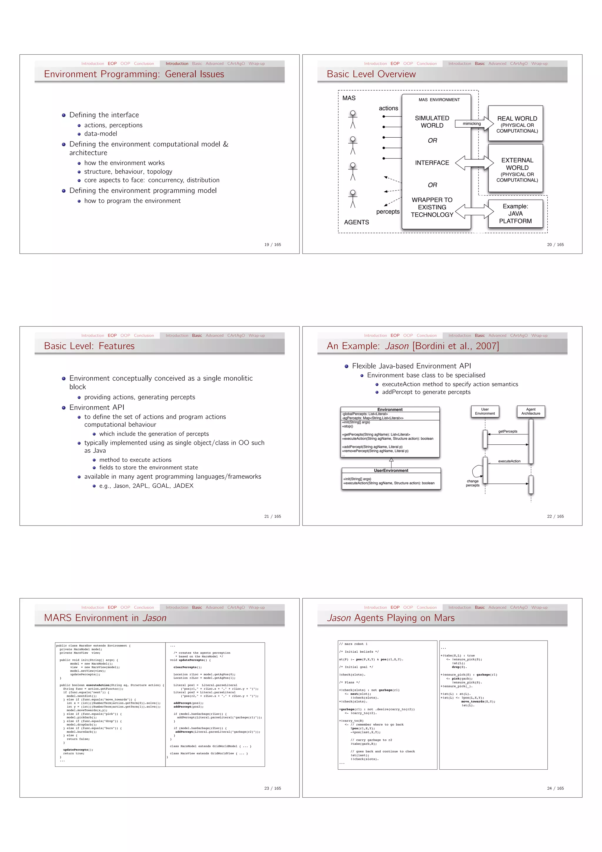 Introduction EOP OOP Conclusion                   Introduction Basic Advanced CArtAgO Wrap-up                                             Introduction EOP OOP Conclusion                      Introduction Basic Advanced CArtAgO Wrap-up

Environment Programming: General Issues                                                                                                   Basic Level Overview

                                                                                                                                             MAS                                            MAS ENVIRONMENT

                                                                                                                                                                    actions
          Deﬁning the interface                                                                                                                                                           SIMULATED                                      REAL WORLD
                                                                                                                                                                                                                     mimicking
                 actions, perceptions                                                                                                                                                       WORLD                                         (PHYSICAL OR
                                                                                                                                                                                                                                         COMPUTATIONAL)
                 data-model
                                                                                                                                                                                                 OR
          Deﬁning the environment computational model &
          architecture
                 how the environment works                                                                                                                                                INTERFACE                                        EXTERNAL
                                                                                                                                                                                                                                            WORLD
                 structure, behaviour, topology                                                                                                                                                                                           (PHYSICAL OR
                 core aspects to face: concurrency, distribution                                                                                                                                                                         COMPUTATIONAL)
                                                                                                                                                                                                 OR
          Deﬁning the environment programming model
                 how to program the environment                                                                                                                                         WRAPPER TO
                                                                                                                                                                                          EXISTING                                         Example:
                                                                                                                                                                  percepts                                                                   JAVA
                                                                                                                                                                                        TECHNOLOGY
                                                                                                                                              AGENTS                                                                                      PLATFORM


                                                                                                                               19 / 165                                                                                                                                  20 / 165




                Introduction EOP OOP Conclusion                   Introduction Basic Advanced CArtAgO Wrap-up                                             Introduction EOP OOP Conclusion                      Introduction Basic Advanced CArtAgO Wrap-up

Basic Level: Features                                                                                                                     An Example: Jason [Bordini et al., 2007]
                                                                                                                                                   Flexible Java-based Environment API
          Environment conceptually conceived as a single monolitic                                                                                           Environment base class to be specialised
          block                                                                                                                                                      executeAction method to specify action semantics
                                                                                                                                                                     addPercept to generate percepts
                 providing actions, generating percepts
          Environment API                                                                                                                                         Environment                                                 User                           Agent
                                                                                                                                             -globalPercepts: List<Literal>                                                Environment                    Architecture
                 to deﬁne the set of actions and program actions                                                                             -agPercepts: Map<String,List<Literal>>
                                                                                                                                             +init(String[] args)
                 computational behaviour                                                                                                     +stop()
                                                                                                                                                                                                                                          getPercepts
                          which include the generation of percepts                                                                           +getPercepts(String agName): List<Literal>
                                                                                                                                             +executeAction(String agName, Structure action): boolean
                 typically implemented using as single object/class in OO such                                                               +addPercept(String agName, Literal p)
                 as Java                                                                                                                     +removePercept(String agName, Literal p)
                                                                                                                                             ...
                          method to execute actions                                                                                                                                                                                       executeAction
                          ﬁelds to store the environment state                                                                                                   UserEnvironment
                 available in many agent programming languages/frameworks                                                                     +init(String[] args)
                                                                                                                                                                                                                      change
                                                                                                                                              +executeAction(String agName, Structure action): boolean
                          e.g., Jason, 2APL, GOAL, JADEX                                                                                                                                                              percepts




                                                                                                                               21 / 165                                                                                                                                  22 / 165




                Introduction EOP OOP Conclusion                   Introduction Basic Advanced CArtAgO Wrap-up                                             Introduction EOP OOP Conclusion                      Introduction Basic Advanced CArtAgO Wrap-up

MARS Environment in Jason                                                                                                                 Jason Agents Playing on Mars

                                                                                                                                            // mars robot 1
  public class MarsEnv extends Environment {                          ...
    private MarsModel model;                                                                                                                                                                             ...
    private MarsView view;                                              /* creates the agents perception                                    /* Initial beliefs */
                                                                         * based on the MarsModel */                                                                                                     +!take(S,L) : true
    public void init(String[] args) {                                 void updatePercepts() {                                               at(P) :- pos(P,X,Y) & pos(r1,X,Y).                              <- !ensure_pick(S);
          model = new MarsModel();                                                                                                                                                                             !at(L);
          view = new MarsView(model);                                     clearPercepts();                                                  /* Initial goal */                                                 drop(S).
          model.setView(view);
          updatePercepts();                                               Location r1Loc = model.getAgPos(0);                               !check(slots).                                               +!ensure_pick(S) : garbage(r1)
    }                                                                     Location r2Loc = model.getAgPos(1);                                                                                               <- pick(garb);
                                                                                                                                            /* Plans */                                                        !ensure_pick(S).
    public boolean executeAction(String ag, Structure action) {           Literal pos1 = Literal.parseLiteral                                                                                            +!ensure_pick(_).
      String func = action.getFunctor();                                      ("pos(r1," + r1Loc.x + "," + r1Loc.y + ")");                  +!check(slots) : not garbage(r1)
      if (func.equals("next")) {                                          Literal pos2 = Literal.parseLiteral
                                                                                                                                               <- next(slot);                                            +!at(L) : at(L).
        model.nextSlot();                                                     ("pos(r2," + r2Loc.x + "," + r2Loc.y + ")");
                                                                                                                                                  !!check(slots).                                        +!at(L) <- ?pos(L,X,Y);
      } else if (func.equals("move_towards")) {
        int x = (int)((NumberTerm)action.getTerm(0)).solve();             addPercept(pos1);
                                                                                                                                            +!check(slots).                                                         move_towards(X,Y);
        int y = (int)((NumberTerm)action.getTerm(1)).solve();             addPercept(pos2);                                                                                                                         !at(L).
        model.moveTowards(x,y);                                                                                                             +garbage(r1) : not .desire(carry_to(r2))
      } else if (func.equals("pick")) {                                   if (model.hasGarbage(r1Loc)) {                                       <- !carry_to(r2).
        model.pickGarb();                                                   addPercept(Literal.parseLiteral("garbage(r1)"));
      } else if (func.equals("drop")) {                                   }                                                                 +!carry_to(R)
        model.dropGarb();                                                                                                                      <- // remember where to go back
      } else if (func.equals("burn")) {                                   if (model.hasGarbage(r2Loc)) {                                          ?pos(r1,X,Y);
        model.burnGarb();                                                   addPercept(Literal.parseLiteral("garbage(r2)"));                      -+pos(last,X,Y);
      } else {                                                            }
        return false;                                                 }                                                                           // carry garbage to r2
      }                                                                                                                                           !take(garb,R);
                                                                      class MarsModel extends GridWorldModel { ... }
      updatePercepts();
                                                                                                                                                  // goes back and continue to check
      return true;                                                    class MarsView extends GridWorldView { ... }
                                                                                                                                                  !at(last);
    }                                                             }
    ...                                                                                                                                           !!check(slots).
                                                                                                                                            ...




                                                                                                                               23 / 165                                                                                                                                  24 / 165
 