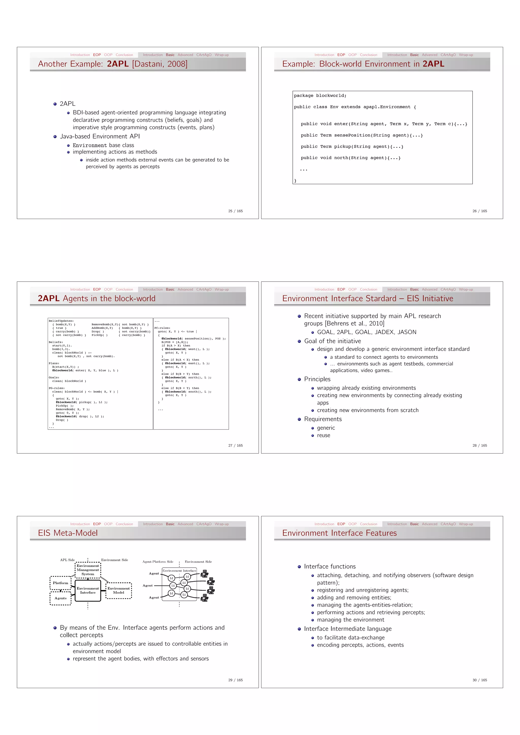 Introduction EOP OOP Conclusion           Introduction Basic Advanced CArtAgO Wrap-up                                Introduction EOP OOP Conclusion   Introduction Basic Advanced CArtAgO Wrap-up

Another Example: 2APL [Dastani, 2008]                                                                                 Example: Block-world Environment in 2APL


                                                                                                                         package blockworld;
        2APL                                                                                                             public class Env extends apapl.Environment {
               BDI-based agent-oriented programming language integrating
               declarative programming constructs (beliefs, goals) and
                                                                                                                             public void enter(String agent, Term x, Term y, Term c){...}
               imperative style programming constructs (events, plans)
        Java-based Environment API                                                                                           public Term sensePosition(String agent){...}

               Environment base class                                                                                        public Term pickup(String agent){...}
               implementing actions as methods
                                                                                                                             public void north(String agent){...}
                      inside action methods external events can be generated to be
                      perceived by agents as percepts                                                                        ...

                                                                                                                         }




                                                                                                           25 / 165                                                                                            26 / 165




              Introduction EOP OOP Conclusion           Introduction Basic Advanced CArtAgO Wrap-up                                Introduction EOP OOP Conclusion   Introduction Basic Advanced CArtAgO Wrap-up

2APL Agents in the block-world                                                                                        Environment Interface Stardard – EIS Initiative
                                                                                                                              Recent initiative supported by main APL research
  BeliefUpdates:                                                ...
    { bomb(X,Y) }         RemoveBomb(X,Y){   not bomb(X,Y) }                                                                  groups [Behrens et al., 2010]
    { true }              AddBomb(X,Y)   {   bomb(X,Y) }        PC-rules:
    { carry(bomb) }
    { not carry(bomb) }
                          Drop( )
                          PickUp( )
                                         {
                                         {
                                             not carry(bomb)}
                                             carry(bomb) }
                                                                  goto( X, Y ) <- true |
                                                                  {
                                                                                                                                    GOAL, 2APL, GOAL, JADEX, JASON
                                                                    @blockworld( sensePosition(), POS );
  Beliefs:                                                          B(POS = [A,B]);                                           Goal of the initiative
    start(0,1).                                                     if B(A > X) then
    bomb(3,3).
    clean( blockWorld ) :-
                                                                    { @blockworld( west(), L );
                                                                      goto( X, Y )
                                                                                                                                    design and develop a generic environment interface standard
       not bomb(X,Y) , not carry(bomb).                             }
                                                                    else if B(A < X) then
                                                                                                                                          a standard to connect agents to environments
  Plans:
    B(start(X,Y)) ;
                                                                    { @blockworld( east(), L );
                                                                      goto( X, Y )
                                                                                                                                          ... environments such as agent testbeds, commercial
    @blockworld( enter( X, Y, blue ), L )                           }                                                                     applications, video games..
                                                                    else if B(B > Y) then
  Goals:                                                            { @blockworld( north(), L );
    clean( blockWorld )                                               goto( X, Y )                                            Principles
                                                                    }
  PG-rules:
    clean( blockWorld ) <- bomb( X, Y ) |
                                                                    else if B(B < Y) then
                                                                    { @blockworld( south(), L );
                                                                                                                                    wrapping already existing environments
    {
      goto( X, Y );                                                 }
                                                                      goto( X, Y )                                                  creating new environments by connecting already existing
      @blockworld( pickup( ), L1 );
      PickUp( );
                                                                  }                                                                 apps
      RemoveBomb( X, Y );
      goto( 0, 0 );
                                                                  ...
                                                                                                                                    creating new environments from scratch
      @blockworld( drop( ), L2 );

    }
      Drop( )                                                                                                                 Requirements
  ...
                                                                                                                                    generic
                                                                                                                                    reuse
                                                                                                           27 / 165                                                                                            28 / 165




              Introduction EOP OOP Conclusion           Introduction Basic Advanced CArtAgO Wrap-up                                Introduction EOP OOP Conclusion   Introduction Basic Advanced CArtAgO Wrap-up

EIS Meta-Model                                                                                                        Environment Interface Features


                                                                                                                              Interface functions
                                                                                                                                    attaching, detaching, and notifying observers (software design
                                                                                                                                    pattern);
                                                                                                                                    registering and unregistering agents;
                                                                                                                                    adding and removing entities;
                                                                                                                                    managing the agents-entities-relation;
                                                                                                                                    performing actions and retrieving percepts;
                                                                                                                                    managing the environment
        By means of the Env. Interface agents perform actions and                                                             Interface Intermediate language
        collect percepts                                                                                                            to facilitate data-exchange
               actually actions/percepts are issued to controllable entities in                                                     encoding percepts, actions, events
               environment model
               represent the agent bodies, with e↵ectors and sensors


                                                                                                           29 / 165                                                                                            30 / 165
 
