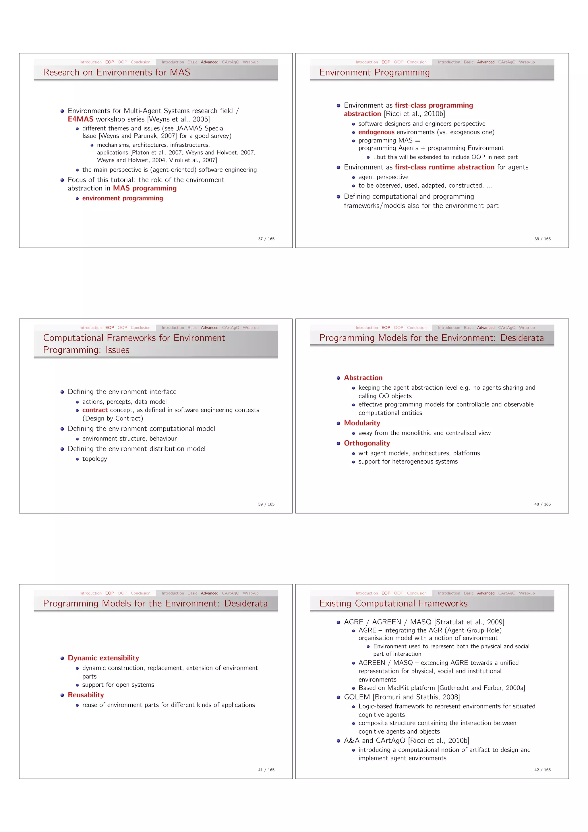Introduction EOP OOP Conclusion   Introduction Basic Advanced CArtAgO Wrap-up                  Introduction EOP OOP Conclusion   Introduction Basic Advanced CArtAgO Wrap-up

Research on Environments for MAS                                                               Environment Programming


                                                                                                    Environment as ﬁrst-class programming
     Environments for Multi-Agent Systems research ﬁeld /                                           abstraction [Ricci et al., 2010b]
     E4MAS workshop series [Weyns et al., 2005]
                                                                                                        software designers and engineers perspective
         di↵erent themes and issues (see JAAMAS Special
                                                                                                        endogenous environments (vs. exogenous one)
         Issue [Weyns and Parunak, 2007] for a good survey)
                                                                                                        programming MAS =
               mechanisms, architectures, infrastructures,
                                                                                                        programming Agents + programming Environment
               applications [Platon et al., 2007, Weyns and Holvoet, 2007,
               Weyns and Holvoet, 2004, Viroli et al., 2007]                                                  ..but this will be extended to include OOP in next part

         the main perspective is (agent-oriented) software engineering                              Environment as ﬁrst-class runtime abstraction for agents
     Focus of this tutorial: the role of the environment                                                agent perspective
     abstraction in MAS programming                                                                     to be observed, used, adapted, constructed, ...
         environment programming                                                                    Deﬁning computational and programming
                                                                                                    frameworks/models also for the environment part



                                                                                    37 / 165                                                                                       38 / 165




        Introduction EOP OOP Conclusion   Introduction Basic Advanced CArtAgO Wrap-up                  Introduction EOP OOP Conclusion   Introduction Basic Advanced CArtAgO Wrap-up

Computational Frameworks for Environment                                                       Programming Models for the Environment: Desiderata
Programming: Issues

                                                                                                    Abstraction
                                                                                                        keeping the agent abstraction level e.g. no agents sharing and
     Deﬁning the environment interface
                                                                                                        calling OO objects
         actions, percepts, data model                                                                  e↵ective programming models for controllable and observable
         contract concept, as deﬁned in software engineering contexts                                   computational entities
         (Design by Contract)
                                                                                                    Modularity
     Deﬁning the environment computational model
                                                                                                        away from the monolithic and centralised view
         environment structure, behaviour
                                                                                                    Orthogonality
     Deﬁning the environment distribution model
                                                                                                        wrt agent models, architectures, platforms
         topology                                                                                       support for heterogeneous systems




                                                                                    39 / 165                                                                                       40 / 165




        Introduction EOP OOP Conclusion   Introduction Basic Advanced CArtAgO Wrap-up                  Introduction EOP OOP Conclusion   Introduction Basic Advanced CArtAgO Wrap-up

Programming Models for the Environment: Desiderata                                             Existing Computational Frameworks
                                                                                                    AGRE / AGREEN / MASQ [Stratulat et al., 2009]
                                                                                                        AGRE – integrating the AGR (Agent-Group-Role)
                                                                                                        organisation model with a notion of environment
                                                                                                              Environment used to represent both the physical and social
                                                                                                              part of interaction
     Dynamic extensibility
                                                                                                        AGREEN / MASQ – extending AGRE towards a uniﬁed
         dynamic construction, replacement, extension of environment                                    representation for physical, social and institutional
         parts                                                                                          environments
         support for open systems                                                                       Based on MadKit platform [Gutknecht and Ferber, 2000a]
     Reusability                                                                                    GOLEM [Bromuri and Stathis, 2008]
         reuse of environment parts for di↵erent kinds of applications                                  Logic-based framework to represent environments for situated
                                                                                                        cognitive agents
                                                                                                        composite structure containing the interaction between
                                                                                                        cognitive agents and objects
                                                                                                    A&A and CArtAgO [Ricci et al., 2010b]
                                                                                                        introducing a computational notion of artifact to design and
                                                                                                        implement agent environments
                                                                                    41 / 165                                                                                       42 / 165
 