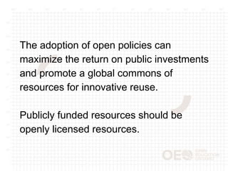 The adoption of open policies can
maximize the return on public investments
and promote a global commons of
resources for innovative reuse.
Publicly funded resources should be
openly licensed resources.
 