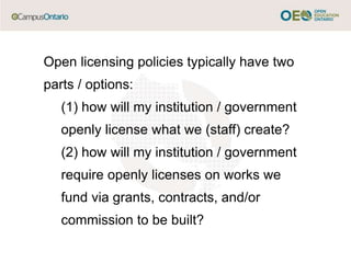 Open licensing policies typically have two
parts / options:
(1) how will my institution / government
openly license what we (staff) create?
(2) how will my institution / government
require openly licenses on works we
fund via grants, contracts, and/or
commission to be built?
 
