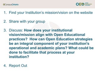 1. Find your Institution’s mission/vision on the website
2. Share with your group
3. Discuss: How does your institutional
vision/mission align with Open Educational
practices? How can Open Education strategies
be an integral component of your institution's
operational and academic plans? What could be
done to facilitate that process at your
institution?
4. Report Out
 