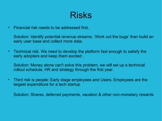 Risks
• Financial risk needs to be addressed first.

   Solution: Identify potential revenue streams. ‘Work out the bugs‘ than build an
   early user base and collect more data.

• Technical risk. We need to develop the platform fast enough to satisfy the
  early adopters and keep them excited .

   Solution: Money alone can't solve this problem, we will set up a technical
   rollout schedule, HR and strategy through the first year.

• Third risk is people: Early stage employees and Users. Employees are the
  largest expenditure for a tech startup

   Solution: Shares, deferred payments, vacation & other non-monetary rewards
 