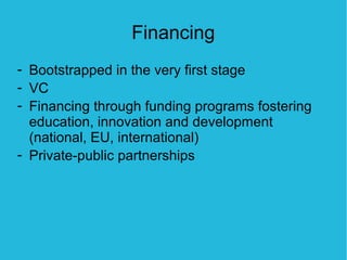 Financing
- Bootstrapped in the very first stage
- VC
- Financing through funding programs fostering
  education, innovation and development
  (national, EU, international)
- Private-public partnerships
 
