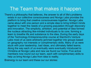 The Team that makes it happen
There's a philosophy that believes, the answer to all of life's problems
  exists in our collective consciousness and Novigo Labs provides the
  platform to bring that creative consciousness together. Novigo Labs
  came about with one person and a simple idea to bring brilliant minds
  together to meet the needs of a growing population through discovery
  and innovation. The simplicity, ambition, and potential of idea formed
  the nucleus attracting like-minded individuals to its core, forming a
  team to breathe life and substance to the idea. During the early days
  of the Technology Entrepreneurship course at Stanford's Venture
  Labs most of us were arbitrarily jammed together into groups based
  on geography not interests or complimentary skills. Many of us were
  stuck with poor leadership, bad ideas, and ultimately failed teams.
  Along the way each of us eventually were eventually introduced to
  Christina at Novigo Labs and new we found our home. Five active
  members now round out our team, each with complimentary skills to
  help us bring Novigo Labs from idea to reality.
Brainergy is our team and these our our stories:
 