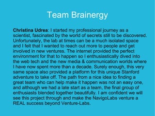 Team Brainergy
Christina Udrea: I started my professional journey as a
scientist, fascinated by the world of secrets still to be discovered.
Unfortunately, the lab at times can be a much isolated space
and I felt that I wanted to reach out more to people and get
involved in new ventures. The internet provided the perfect
environment for that to happen so I enthusiastically dived into
the web tech and the new media & communication worlds where
I have now spent more than a decade. Surely enough, this very
same space also provided a platform for this unique Stanford
adventure to take off. The path from a nice idea to finding a
great team who can help make it happen was not an easy one,
and although we had a late start as a team, the final group of
enthusiasts blended together beautifully. I am confident we will
see this project through and make the NavigoLabs venture a
REAL success beyond Venture-Labs.
 
