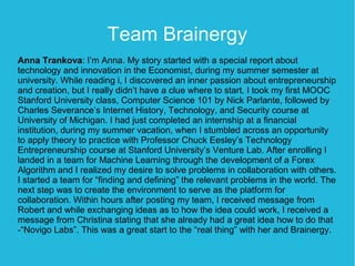 Team Brainergy
Anna Trankova: I’m Anna. My story started with a special report about
technology and innovation in the Economist, during my summer semester at
university. While reading i, I discovered an inner passion about entrepreneurship
and creation, but I really didn’t have a clue where to start. I took my first MOOC
Stanford University class, Computer Science 101 by Nick Parlante, followed by
Charles Severance’s Internet History, Technology, and Security course at
University of Michigan. I had just completed an internship at a financial
institution, during my summer vacation, when I stumbled across an opportunity
to apply theory to practice with Professor Chuck Eesley’s Technology
Entrepreneurship course at Stanford University’s Venture Lab. After enrolling I
landed in a team for Machine Learning through the development of a Forex
Algorithm and I realized my desire to solve problems in collaboration with others.
I started a team for “finding and defining” the relevant problems in the world. The
next step was to create the environment to serve as the platform for
collaboration. Within hours after posting my team, I received message from
Robert and while exchanging ideas as to how the idea could work, I received a
message from Christina stating that she already had a great idea how to do that
-“Novigo Labs”. This was a great start to the “real thing” with her and Brainergy.
 