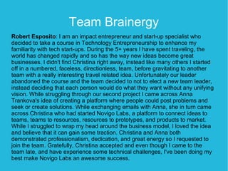 Team Brainergy
Robert Esposito: I am an impact entrepreneur and start-up specialist who
decided to take a course in Technology Entrepreneurship to enhance my
familiarity with tech start-ups. During the 5+ years I have spent traveling, the
world has changed rapidly and so has the way new ideas become great
businesses. I didn't find Christina right away, instead like many others I started
off in a numbered, faceless, directionless, team, before gravitating to another
team with a really interesting travel related idea. Unfortunately our leader
abandoned the course and the team decided to not to elect a new team leader,
instead deciding that each person would do what they want without any unifying
vision. While struggling through our second project I came across Anna
Trankova's idea of creating a platform where people could post problems and
seek or create solutions. While exchanging emails with Anna, she in turn came
across Christina who had started Novigo Labs, a platform to connect ideas to
teams, teams to resources, resources to prototypes, and products to market.
While I struggled to wrap my head around the business model, I loved the idea
and believe that it can gain some traction. Christina and Anna both
demonstrated professionalism, dedication, and great energy so I requested to
join the team. Gratefully, Christina accepted and even though I came to the
team late, and have experience some technical challenges, I've been doing my
best make Novigo Labs an awesome success.
 