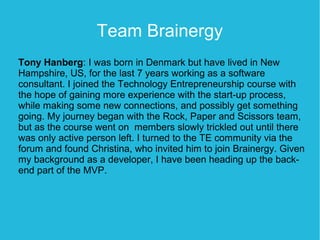 Team Brainergy
Tony Hanberg: I was born in Denmark but have lived in New
Hampshire, US, for the last 7 years working as a software
consultant. I joined the Technology Entrepreneurship course with
the hope of gaining more experience with the start-up process,
while making some new connections, and possibly get something
going. My journey began with the Rock, Paper and Scissors team,
but as the course went on members slowly trickled out until there
was only active person left. I turned to the TE community via the
forum and found Christina, who invited him to join Brainergy. Given
my background as a developer, I have been heading up the back-
end part of the MVP.
 