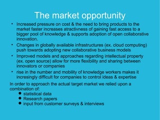 The market opportunity

    Increased pressure on cost & the need to bring products to the
    market faster increases atractivness of gaining fast access to a
    bigger pool of knowledge & supports adoption of open collaborative
    innovation.

    Changes in globally available infrastructures (ex. cloud computing)
    push towards adopting new collaborative business models

    Improved models and approaches regarding intellectual property
    (ex. open source) allow for more flexibility and sharing between
    innovators or companies

    rise in the number and mobility of knowledge workers makes it
    incresingly difficult for companies to control ideas & expertise
In order to approach the actual target market we relied upon a
combination of:
      statistical data
      Research papers
      input from customer surveys & interviews
 
