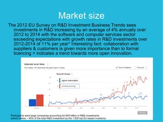 Market size
The 2012 EU Survey on R&D Investment Business Trends sees
  investments in R&D increasing by an average of 4% annually over
  2012 to 2014 with the software and computer services sector
  exceeding expectations with growth rates in R&D investments over
  2012-2014 of 11% per year* Interesting fact: collaboration with
  suppliers & customers is given more importance than to formal
  licencing > indicates a trend towards more open innovation.




*Participants were large companies accounting for €45 billion in R&D investments
 (which makes ~ 40% of the total R&D investment by the 1,000 top EU based investors).
 