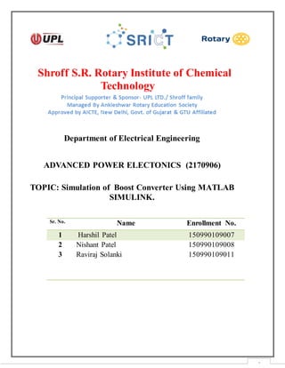 1
Shroff S.R. Rotary Institute of Chemical
Technology
Department of Electrical Engineering
ADVANCED POWER ELECTONICS (2170906)
TOPIC: Simulation of Boost Converter Using MATLAB
SIMULINK.
Sr. No. Name Enrollment No.
1 Harshil Patel 150990109007
2 Nishant Patel 150990109008
3 Raviraj Solanki 150990109011
 