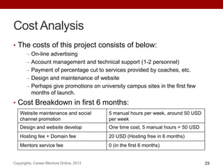 Cost Analysis
• The costs of this project consists of below:
On-line advertising
Account management and technical support (1-2 personnel)
Payment of percentage cut to services provided by coaches, etc.
Design and maintenance of website
Perhaps give promotions on university campus sites in the first few
months of launch.
• Cost Breakdown in first 6 months:
Copyrights, Career Mentore Online, 2013 29
Website maintenance and social
channel promotion
5 manual hours per week, around 50 USD
per week
Design and website develop One time cost, 5 manual hours = 50 USD
Hosting fee + Domain fee 20 USD (Hosting free in 6 months)
Mentors service fee 0 (in the first 6 months)
 