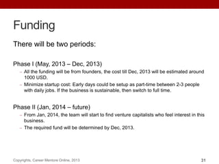 Funding
There will be two periods:
Phase I (May, 2013 – Dec, 2013)
All the funding will be from founders, the cost till Dec, 2013 will be estimated around
1000 USD.
Minimize startup cost: Early days could be setup as part-time between 2-3 people
with daily jobs. If the business is sustainable, then switch to full time.
Phase II (Jan, 2014 – future)
From Jan, 2014, the team will start to find venture capitalists who feel interest in this
business.
The required fund will be determined by Dec, 2013.
Copyrights, Career Mentore Online, 2013 31
 