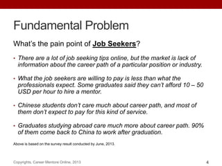 Fundamental Problem
What‟s the pain point of Job Seekers?
• There are a lot of job seeking tips online, but the market is lack of
information about the career path of a particular position or industry.
• What the job seekers are willing to pay is less than what the
professionals expect. Some graduates said they can’t afford 10 – 50
USD per hour to hire a mentor.
• Chinese students don’t care much about career path, and most of
them don’t expect to pay for this kind of service.
• Graduates studying abroad care much more about career path. 90%
of them come back to China to work after graduation.
Above is based on the survey result conducted by June, 2013.
Copyrights, Career Mentore Online, 2013 4
 