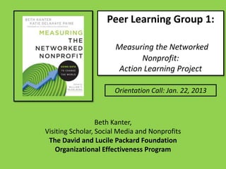Peer Learning Group 1:

                       Measuring the Networked
                              Nonprofit:
                        Action Learning Project

                       Orientation Call: Jan. 22, 2013



                  Beth Kanter,
Visiting Scholar, Social Media and Nonprofits
 The David and Lucile Packard Foundation
    Organizational Effectiveness Program
 