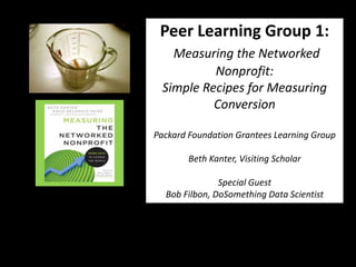 Peer Learning Group 1:
    Measuring the Networked
           Nonprofit:
  Simple Recipes for Measuring
           Conversion

Packard Foundation Grantees Learning Group

        Beth Kanter, Visiting Scholar

               Special Guest
  Bob Filbon, DoSomething Data Scientist
 