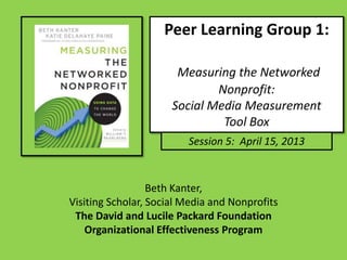 Peer Learning Group 1:
Measuring the Networked
Nonprofit:
Social Media Measurement
Tool Box
Session 5: April 15, 2013
Beth Kanter,
Visiting Scholar, Social Media and Nonprofits
The David and Lucile Packard Foundation
Organizational Effectiveness Program
 