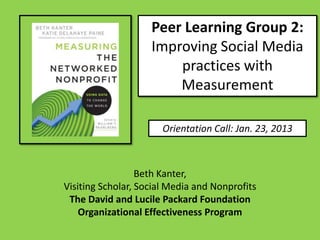 Peer Learning Group 2:
                    Improving Social Media
                        practices with
                        Measurement

                       Orientation Call: Jan. 23, 2013



                  Beth Kanter,
Visiting Scholar, Social Media and Nonprofits
 The David and Lucile Packard Foundation
    Organizational Effectiveness Program
 
