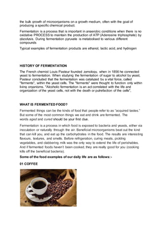 the bulk growth of microorganisms on a growth medium, often with the goal of
producing a specific chemical product.
Fermentation is a process that is important in anaerobic conditions when there is no
oxidative PROCESS to maintain the production of ATP (Adenosine triphosphate) by
glycolysis. During fermentation pyruvate is metabolised to various different
compounds
Typical examples of fermentation products are ethanol, lactic acid, and hydrogen
HISTORY OF FERMENTATION
The French chemist Louis Pasteur founded zymology, when in 1856 he connected
yeast to fermentation. When studying the fermentation of sugar to alcohol by yeast,
Pasteur concluded that the fermentation was catalyzed by a vital force, called
"ferments", within the yeast cells. The "ferments" were thought to function only within
living organisms. "Alcoholic fermentation is an act correlated with the life and
organization of the yeast cells, not with the death or putrefaction of the cells",
WHAT IS FERMENTED FOOD?
Fermented things can be the kinds of food that people refer to as “acquired tastes.”
But some of the most common things we eat and drink are fermented. The
words aged and cured should be your first clue.
Fermentation is a process in which food is exposed to bacteria and yeasts, either via
inoculation or naturally through the air. Beneficial microorganisms beat out the kind
that can kill you, and eat up the carbohydrates in the food. The results are interesting
flavours, textures, and smells. Before refrigeration, curing meats, pickling
vegetables, and clabbering milk was the only way to extend the life of perishables.
And if fermented foods haven’t been cooked, they are really good for you (cooking
kills off the beneficial bacteria).
Some of the food examples of our daily life are as follows:-
01 COFFEE
 