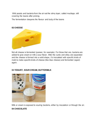 Wild yeasts and bacteria from the air eat the slimy layer, called mucilage, still
covering the beans after picking.
The fermentation deepens the flavour and body of the beans
02 CHEESE
Not all cheese is fermented (paneer, for example). For those that are, bacteria are
added to give cream or milk a sour flavor. After the curds and whey are separated
and the cheese is formed into a solid shape, it’s inoculated with specific kinds of
mold to make specific kinds of cheese (like blue cheese) and fermented (aged)
again.
03 YOGURT, SOUR CREAM, BUTTERMILK
Milk or cream is exposed to souring bacteria, either by inoculation or through the air.
04 CHOCOLATE
 