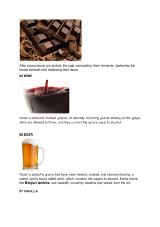 After cocoa beans are picked, the pulp surrounding them ferments, darkening the
beans beneath and mellowing their flavor.
05 WINE
Yeast is added to crushed grapes, or naturally occurring yeasts already on the grape
skins are allowed to thrive, and they convert the juice’s sugar to alcohol.
06 BEER
Yeast is added to grains that have been heated, soaked, and strained (leaving a
sweet, grainy liquid called wort), which converts the sugars to alcohol. Some beers,
like Belgian lambics, use naturally occurring bacteria and yeasts from the air.
07 VANILLA
 
